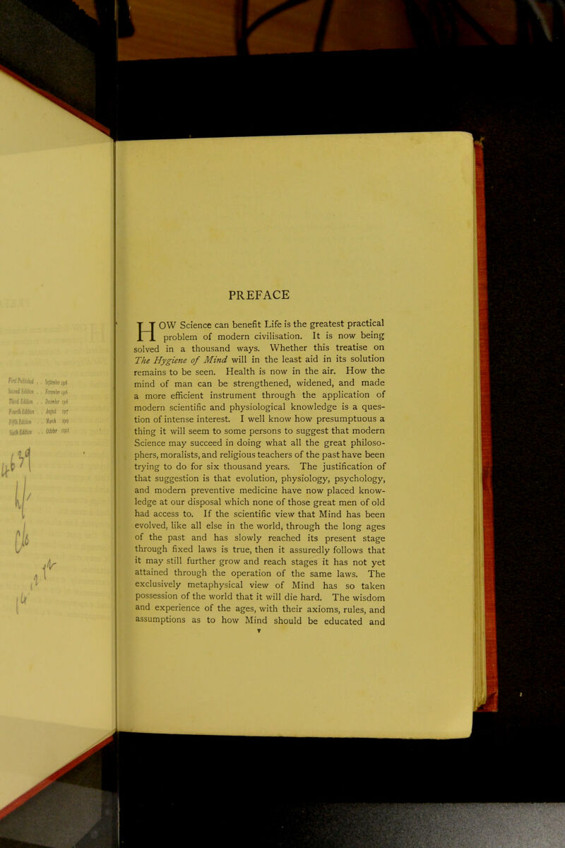 PREFACE HOW Science can benefit Life is the greatest practical problem of modern civilisation. It is now being solved in a thousand ways. Whether this treatise on The Hygiene of Mind will in the least aid in its solution remains to be seen. Health is now in the air. How the mind of man can be strengthened, widened, and made a more efficient instrument through the application of modern scientific and physiological knowledge is a ques- tion of intense interest. I well know how presumptuous a thing it will seem to some persons to suggest that modern Science may succeed in doing what all the great philoso- phers, moralists, and religious teachers of the past have been trying to do for six thousand years. The justification of that suggestion is that evolution, physiology, psychology, and modern preventive medicine have now placed know- ledge at our disposal which none of those great men of old had access to. If the scientific view that Mind has been evolved, like all else in the world, through the long ages of the past and has slowly reached its present stage through fixed laws is true, then it assuredly follows that it may still further grow and reach stages it has not yet attained through the operation of the same laws. The exclusively metaphysical view of Mind has so taken possession of the world that it will die hard. The wisdom and experience of the ages, with their axioms, rules, and assumptions as to how Mind should be educated and