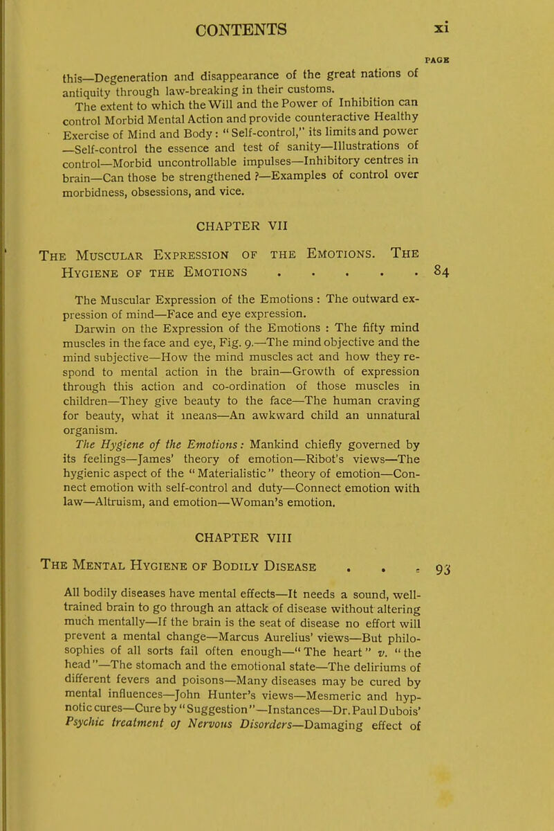 this—Degeneration and disappearance of the great nations of antiquity through law-breaking in their customs. The extent to which the Will and the Power of Inhibition can control Morbid Mental Action and provide counteractive Healthy Exercise of Mind and Body:  Self-control, its limits and power —Self-control the essence and test of sanity—Illustrations of control—Morbid uncontrollable impulses—Inhibitory centres in brain—Can those be strengthened ?—Examples of control over morbidness, obsessions, and vice. CHAPTER VII The Muscular Expression of the Emotions. The Hygiene of the Emotions The Muscular Expression of the Emotions : The outward ex- pression of mind—Face and eye expression. Darwin on the Expression of the Emotions : The fifty mind muscles in the face and eye, Fig. 9.—The mind objective and the mind subjective—How the mind muscles act and how they re- spond to mental action in the brain—Growth of expression through this action and co-ordination of those muscles in children—They give beauty to the face—The human craving for beauty, what it means—An awkward child an unnatural organism. The Hygiene of the Emotions: Mankind chiefly governed by its feelings—James' theory of emotion—Ribot's views—The hygienic aspect of the  Materialistic  theory of emotion—Con- nect emotion with self-control and duty—Connect emotion with law—Altruism, and emotion—Woman's emotion. CHAPTER VIII The Mental Hygiene of Bodily Disease . . . All bodily diseases have mental effects—It needs a sound, well- trained brain to go through an attack of disease without altering much mentally—If the brain is the seat of disease no effort will prevent a mental change—Marcus Aurelius' views—But philo- sophies of all sorts fail often enough— The heart v.  the head—The stomach and the emotional state—The deliriums of different fevers and poisons—Many diseases may be cured by mental influences—John Hunter's views—Mesmeric and hyp- notic cures—Cure by  Suggestion—Instances—Dr. Paul Dubois' Psychic treatment 0/ Nervous Disorders—Damaging effect of