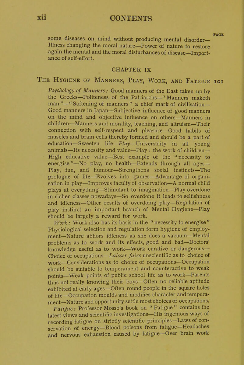 PAG« some diseases on mind without producing mental disorder- Illness changing the moral nature—Power of nature to restore again the mental and the moral disturbances of disease—Import- ance of self-effort. CHAPTER IX The Hygiene of Manners, Play, Work, and Fatigue ioi Psychology of Manners: Good manners of the East taken up by the Greeks—Politeness of the Patriarchs— Manners maketh man — Softening of manners  a chief mark of civilisation— Good manners in Japan—Subjective influence of good manners on the mind and objective influence on others—Manners in children—Manners and morality, teaching, and altruism—Their connection with self-respect and pleasure—Good habits of muscles and brain cells thereby formed and should be a part of education—Sweeten life—Play—Universality in all young animals—Its necessity and value—Play : the work of children— High educative value—Best example of the necessity to energise —No play, no health—Extends through all ages— Play, fun, and humour—Strengthens social instincts—The prologue of life—Evolves into games—Advantage of organi- sation in play—Improves faculty of observation—A normal child plays at everything—Stimulant to imagination—Play overdone in richer classes nowadays—So overdone it leads to selfishness and idleness—Other results of overdoing play—Regulation of play instinct an important branch of Mental Hygiene—Play should be largely a reward for work. Work: Work also has its basis in the  necessity to energise  Physiological selection and regulation form hygiene of employ- ment—Nature abhors idleness as she does a vacuum—Mental problems as to work and its effects, good and bad—Doctors' knowledge useful as to work—Work curative or dangerous— Choice of occupations—Laisser faire unscientific as to choice of Yvork—Considerations as to choice of occupations—Occupation should be suitable to temperament and counteractive to weak points—Weak points of public school life as to work—Parents thus not really knowing their boys—Often no reliable aptitude exhibited at early ages—Often round people in the square holes of life—Occupation moulds and modifies character and tempera- ment—Nature and opportunity settle most choices of occupations. Fatigue: Professor Mosso's book on  Fatigue  contains the latest views and scientific investigations—His ingenious ways of recording fatigue on strictly scientific principles—Laws of con- servation of energy—Blood poisons from fatigue—Headaches and nervous exhaustion caused by fatigue—Over brain work