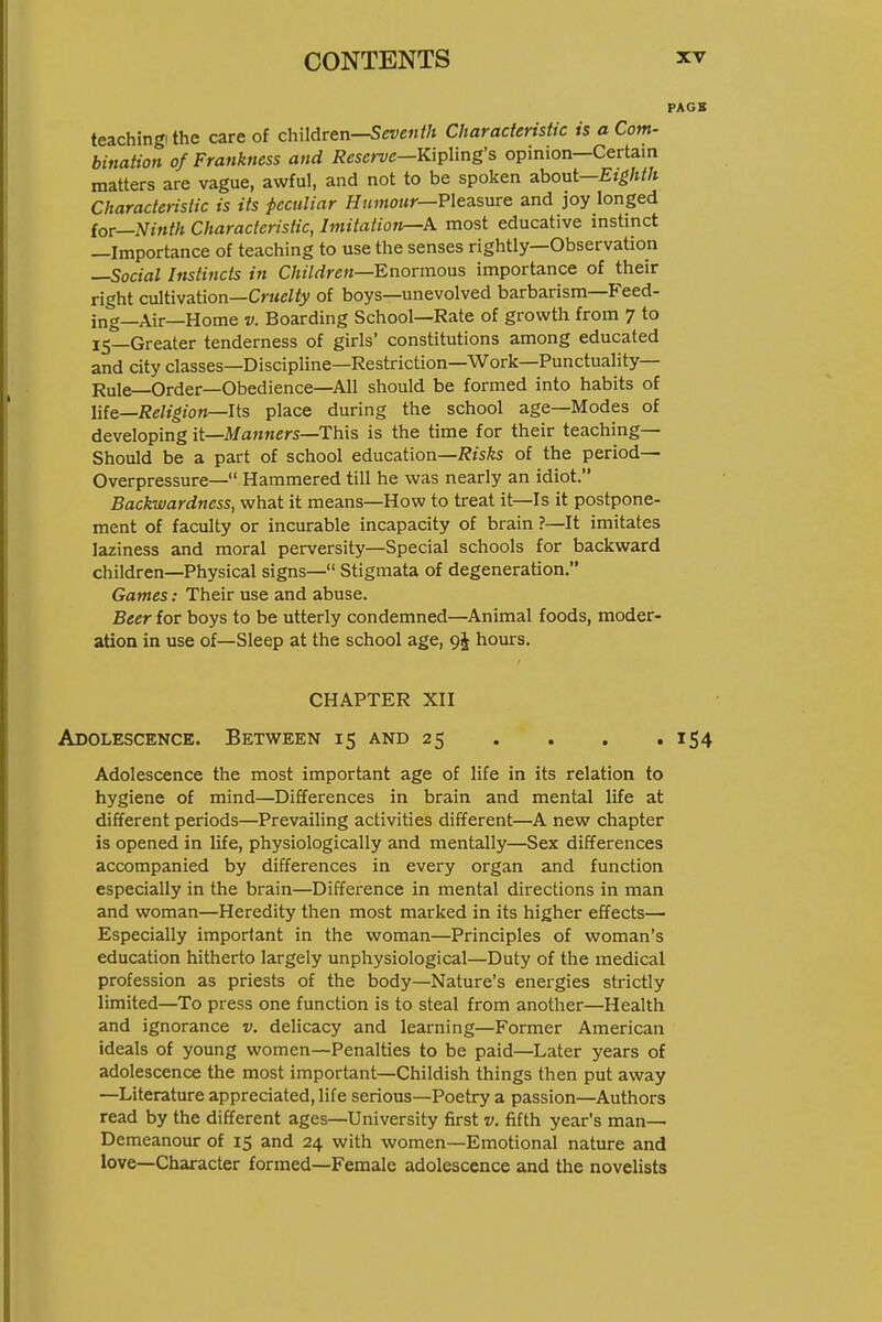 PAGS teaching! the care of children-^eve«//t Characteristic is a Com- bination of Frankness and Reserve—Vi\^\mg's opinion—Certain matters are vague, awful, and not to be spoken about—Eighth Characteristic is its peculiar H//»Jo/*r—Pleasure and joy longed for—Ninth Characteristic, Imitation—A most educative instinct —Importance of teaching to use the senses rightly—Observation —Social Instincts in Children—Enormous importance of their right cultivation—CrMc/fy of boys—unevolved barbarism—Feed- ing—Air—Home V. Boarding School—Rate of growth from 7 to l5_Greater tenderness of girls' constitutions among educated and city classes—Discipline—Restriction—Work—Punctuality- Rule—Order—Obedience—All should be formed into habits of life—i?eZ«^io«—Its place during the school age—Modes of developing it—Manners—This is the time for their teaching- Should be a part of school education—2?isfts of the period- Overpressure— Hammered till he was nearly an idiot. Backwardness, what it means—How to treat it—Is it postpone- ment of faculty or incurable incapacity of brain ?—It imitates laziness and moral perversity—Special schools for backward children—Physical signs— Stigmata of degeneration. Games: Their use and abuse. Beer for boys to be utterly condemned—Animal foods, moder- ation in use of—Sleep at the school age, hours. CHAPTER XII Adolescence. Between 15 and 25 ... . 154 Adolescence the most important age of life in its relation to hygiene of mind—Differences in brain and mental life at different periods—Prevailing activities different—A new chapter is opened in life, physiologically and mentally—Sex differences accompanied by differences in every organ and function especially in the brain—Difference in mental directions in man and woman—Heredity then most marked in its higher effects— Especially important in the woman—Principles of woman's education hitherto largely unphysiological—Duty of the medical profession as priests of the body—Nature's energies strictly limited—To press one function is to steal from another—Health and ignorance v. delicacy and learning—Former American ideals of young women—Penalties to be paid—Later years of adolescence the most important—Childish things then put away —Literature appreciated, life serious—Poetry a passion—Authors read by the different ages—University first v. fifth year's man- Demeanour of 15 and 24 with women—Emotional nature and love—Character formed—Female adolescence and the novelists