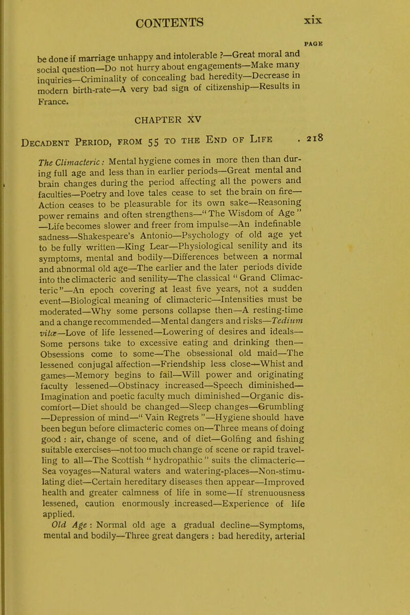 PAGE be done if marriage unhappy and intolerable ?-Great moral and social question—Do not hurry about engagements—Make many inquiries-Criminality of concealing bad heredity-Decrease m modern birth-rate—A very bad sign of citizenship-Results m France. CHAPTER XV Decadent Period, from 55 to the End of Life .218 The Climacteric: Mental hygiene comes in more then than dur- ing full age and less than in earlier periods—Great mental and brain changes during the period affecting all the powers and faculties—Poetry and love tales cease to set the brain on fire— Action ceases to be pleasurable for its own sake—Reasoning power remains and often strengthens— The Wisdom of Age  —Life becomes slower and freer from impulse—An indefinable sadness—Shakespeare's Antonio—Psychology of old age yet to be fully written—King Lear—Physiological senility and its symptoms, mental and bodily—Differences between a normal and abnormal old age—The earlier and the later periods divide into the climacteric and senility—The classical Grand Climac- teric—An epoch covering at least five years, not a sudden event—Biological meaning of climacteric—Intensities must be moderated—Why some persons collapse then—A resting-time and a change recommended—Mental dangers and risks—Tedium vitce—Love of life lessened—Lowering of desires and ideals— Some persons take to excessive eating and drinking then— Obsessions come to some—The obsessional old maid—The lessened conjugal affection—Friendship less close—Whist and games—Memory begins to fail—Will power and originating faculty lessened—Obstinacy increased—Speech diminished— Imagination and poetic faculty much diminished—Organic dis- comfort—Diet should be changed—Sleep changes—Grumbling —Depression of mind— Vain Regrets —Hygiene should have been begun before climacteric comes on—Three means of doing good : air, change of scene, and of diet—Golfing and fishing suitable exercises—not too much change of scene or rapid travel- Hng to all—The Scottish  hydropathic  suits the climacteric— Sea voyages—Natural waters and watering-places—Non-stimu- lating diet—Certain hereditary diseases then appear—Improved health and greater calmness of life in some—If strenuousness lessened, caution enormously increased—Experience of life applied. Old Age : Normal old age a gradual decline—Symptoms, mental and bodily—Three great dangers : bad heredity, arterial