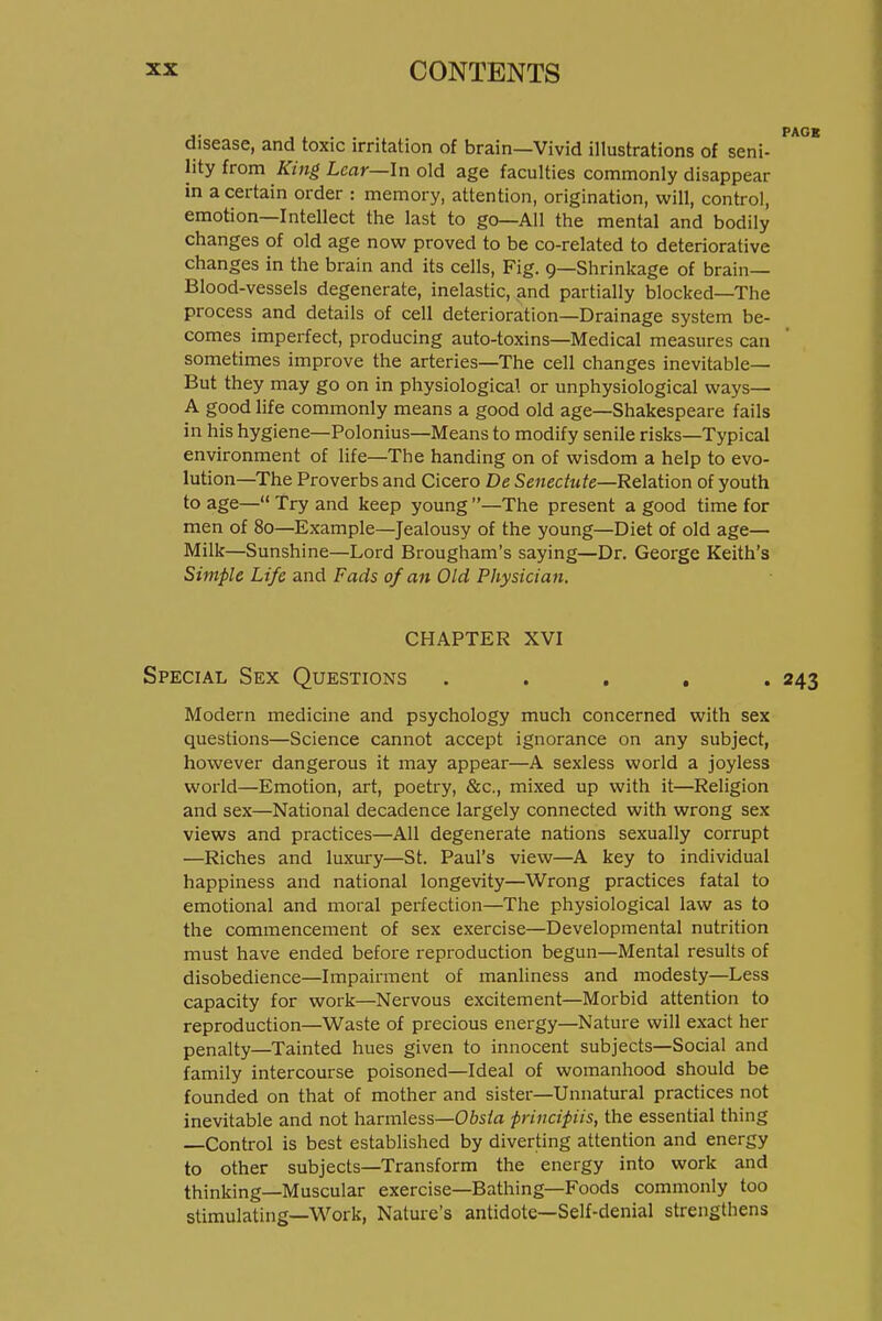 disease, and toxic irritation of brain—Vivid illustrations of seni- lity from King Lear—In old age faculties commonly disappear in a certain order : memory, attention, origination, will, control, emotion—Intellect the last to go—All the mental and bodily changes of old age now proved to be co-related to deteriorative changes in the brain and its cells. Fig. 9—Shrinkage of brain- Blood-vessels degenerate, inelastic, and partially blocked—The process and details of cell deterioration—Drainage system be- comes imperfect, producing auto-toxins—Medical measures can sometimes improve the arteries—The cell changes inevitable— But they may go on in physiological or unphysiological ways— A good life commonly means a good old age—Shakespeare fails in his hygiene—Polonius—Means to modify senile risks—Typical environment of life—The handing on of wisdom a help to evo- lution—The Proverbs and Cicero De Senec/Mfe—Relation of youth to age— Try and keep young —The present a good time for men of 80—Example—Jealousy of the young—Diet of old age— Milk—Sunshine—Lord Brougham's saying—Dr. George Keith's Simple Life and Fads of an Old Physician. CHAPTER XVI Special Sex Questions . . . , . Modern medicine and psychology much concerned with sex questions—Science cannot accept ignorance on any subject, however dangerous it may appear—A sexless world a joyless world—Emotion, art, poetry, &c., mixed up with it—Religion and sex—National decadence largely connected with wrong sex views and practices—All degenerate nations sexually corrupt —Riches and luxury—St. Paul's view—A key to individual happiness and national longevity—Wrong practices fatal to emotional and moral perfection—The physiological law as to the commencement of sex exercise—Developmental nutrition must have ended before reproduction begun—Mental results of disobedience—Impairment of manliness and modesty—Less capacity for work—Nervous excitement—Morbid attention to reproduction—Waste of precious energy—Nature will exact her penalty—Tainted hues given to innocent subjects—Social and family intercourse poisoned—Ideal of womanhood should be founded on that of mother and sister—Unnatural practices not inevitable and not harmless—Ofo/a ■principiis, the essential thing Control is best established by diverting attention and energy to other subjects—Transform the energy into work and thinking—Muscular exercise—Bathing—Foods commonly too stimulating—Work, Nature's antidote—Self-denial strengthens