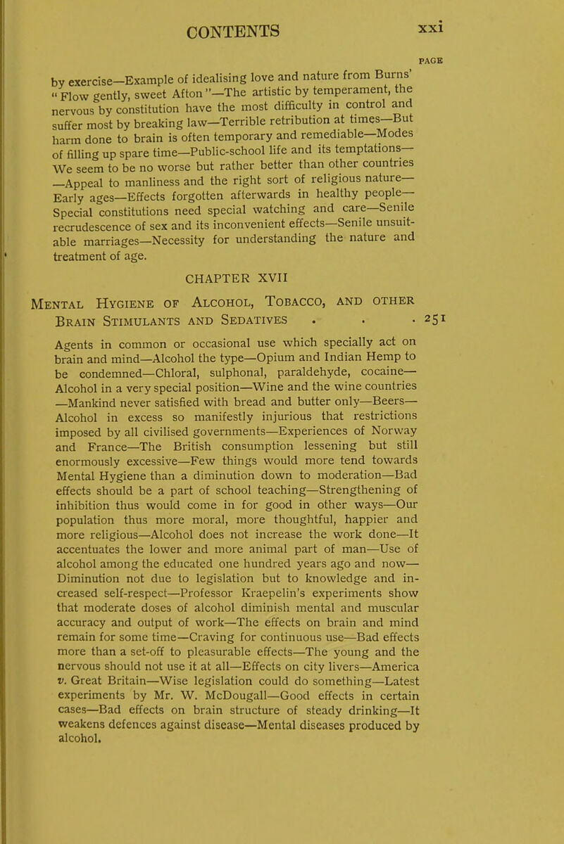 PACK bv exercise-Example of idealising love and nature from Burns'  Flow gently, sweet Afton -The artistic by temperament, the nervous by constitution have the most difficulty in control and suffer most by breaking law—Terrible retribution at times—But harm done to brain is often temporary and remediable—Modes of filling up spare time—Public-school Hfe and its temptations— We seem to be no worse but rather better than other countries —Appeal to manliness and the right sort of religious nature- Early ages—Effects forgotten afterwards in healthy people- Special constitutions need special watching and care—Senile recrudescence of sex and its inconvenient effects—Senile unsuit- able marriages—Necessity for understanding the nature and treatment of age. CHAPTER XVII Mental Hygiene of Alcohol, Tobacco, and other Brain Stimulants and Sedatives . . .251 Agents in common or occasional use which specially act on brain and mind—Alcohol the type—Opium and Indian Hemp to be condemned—Chloral, sulphonal, paraldehyde, cocaine- Alcohol in a very special position—Wine and the wine countries —Mankind never satisfied with bread and butter only—Beers- Alcohol in excess so manifestly injurious that restrictions imposed by all civilised governments—Experiences of Norway and France—The British consumption lessening but still enormously excessive—Few things would more tend towards Mental Hygiene than a diminution down to moderation—Bad effects should be a part of school teaching—Strengthening of inhibition thus would come in for good in other ways—Our population thus more moral, more thoughtful, happier and more religious—Alcohol does not increase the work done—It accentuates the lower and more animal part of man—Use of alcohol among the educated one hundred years ago and now— Diminution not due to legislation but to knowledge and in- creased self-respect—Professor Kraepelin's experiments show that moderate doses of alcohol diminish mental and muscular accuracy and output of work—The effects on brain and mind remain for some time—Craving for continuous use—Bad effects more than a set-off to pleasurable effects—The young and the nervous should not use it at all—Effects on city livers—America V. Great Britain—Wise legislation could do something—Latest experiments by Mr. W. McDougall—Good effects in certain cases—Bad effects on brain structure of steady drinking—It weakens defences against disease—Mental diseases produced by alcohol.