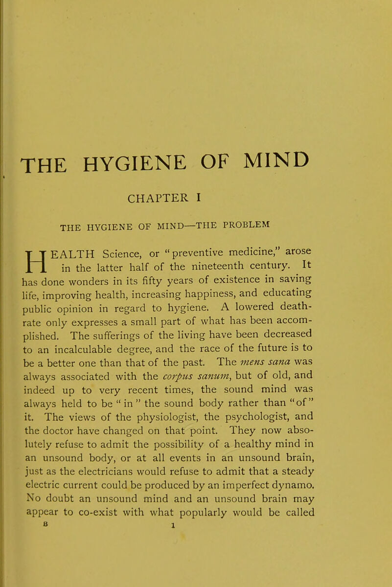 THE HYGIENE OF MIND CHAPTER I THE HYGIENE OF MIND—THE PROBLEM HEALTH Science, or preventive medicine, arose in the latter half of the nineteenth century. It has done wonders in its fifty years of existence in saving life, improving health, increasing happiness, and educating public opinion in regard to hygiene. A lowered death- rate only expresses a small part of what has been accom- plished. The sufferings of the living have been decreased to an incalculable degree, and the race of the future is to be a better one than that of the past. The mens sana was always associated with the corpus sanum, but of old, and indeed up to very recent times, the sound mind was always held to be  in  the sound body rather than of it. The views of the physiologist, the psychologist, and the doctor have changed on that point. They now abso- lutely refuse to admit the possibility of a healthy mind in an unsound body, or at all events in an unsound brain, just as the electricians would refuse to admit that a steady electric current could be produced by an imperfect dynamo. No doubt an unsound mind and an unsound brain may appear to co-exist with what popularly would be called