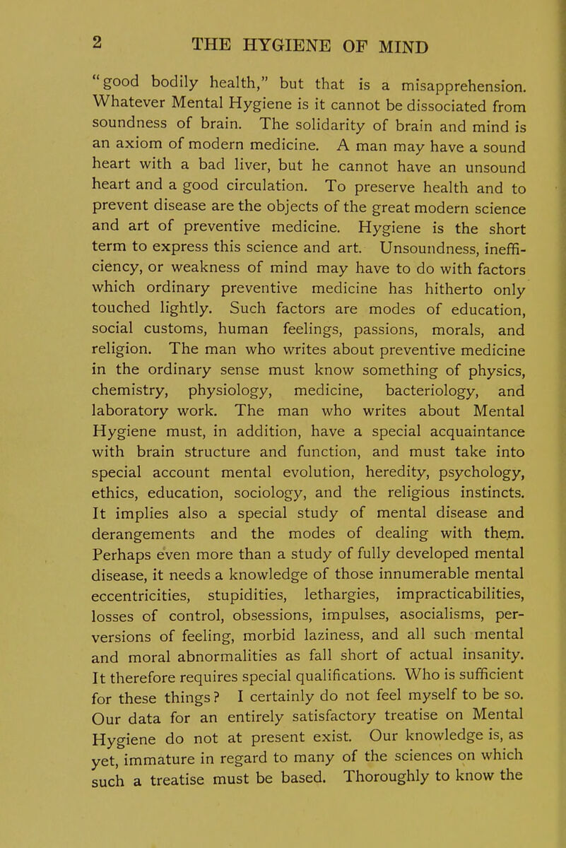 good bodily health, but that is a misapprehension. Whatever Mental Hygiene is it cannot be dissociated from soundness of brain. The solidarity of brain and mind is an axiom of modern medicine. A man may have a sound heart with a bad liver, but he cannot have an unsound heart and a good circulation. To preserve health and to prevent disease are the objects of the great modern science and art of preventive medicine. Hygiene is the short term to express this science and art. Unsoundness, ineffi- ciency, or weakness of mind may have to do with factors which ordinary preventive medicine has hitherto only touched lightly. Such factors are modes of education, social customs, human feelings, passions, morals, and religion. The man who writes about preventive medicine in the ordinary sense must know something of physics, chemistry, physiology, medicine, bacteriology, and laboratory work. The man who writes about Mental Hygiene must, in addition, have a special acquaintance with brain structure and function, and must take into special account mental evolution, heredity, psychology, ethics, education, sociology, and the religious instincts. It implies also a special study of mental disease and derangements and the modes of dealing with them. Perhaps even more than a study of fully developed mental disease, it needs a knowledge of those innumerable mental eccentricities, stupidities, lethargies, impracticabilities, losses of control, obsessions, impulses, asocialisms, per- versions of feeling, morbid laziness, and all such mental and moral abnormalities as fall short of actual insanity. It therefore requires special qualifications. Who is sufficient for these things ? I certainly do not feel myself to be so. Our data for an entirely satisfactory treatise on Mental Hygiene do not at present exist. Our knowledge is, as yet, immature in regard to many of the sciences on which such a treatise must be based. Thoroughly to know the