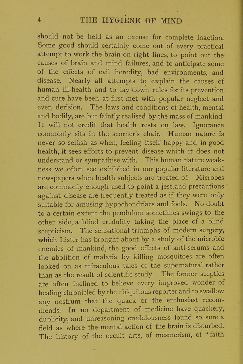 should not be held as an excuse for complete inaction. Some good should certainly come out of every practical attempt to work the brain on right lines, to point out the causes of brain and mind failures, and to anticipate some of the effects of evil heredity, bad environments, and disease. Nearly all attempts to explain the causes of human ill-health and to lay down rules for its prevention and cure have been at first met with popular neglect and even derision. The laws and conditions of health, mental and bodily, are but faintly realised by the mass of mankind It will not credit that health rests on law. Ignorance commonly sits in the scorner's chair. Human nature is never so selfish as when, feeling itself happy and in good health, it sees efforts to prevent disease which it does not understand or sympathise with. This human nature weak- ness we often see exhibited in our popular literature and newspapers when health subjects are treated of. Microbes are commonly enough used to point a jest, and precautions against disease are frequently treated as if they were only suitable for amusing hypochondriacs and fools. No doubt to a certain extent the pendulum sometimes swings to the other side, a blind credulity taking the place of a blind scepticism. The sensational triumphs of modern surgery, which Lister has brought about by a study of the microbic enemies of mankind, the good effects of anti-serums and the abolition of malaria by killing mosquitoes are often looked on as miraculous tales of the supernatural rather than as the result of scientific study. The former sceptics are often inclined to believe every improved wonder of healing chronicled by the ubiquitous reporter and to swallow any nostrum that the quack or the enthusiast recom- mends. In no department of medicine have quackery, duplicity, and unreasoning credulousness found so sure a field as where the mental action of the brain is disturbed. The history of the occult arts, of mesmerism, of  faith I