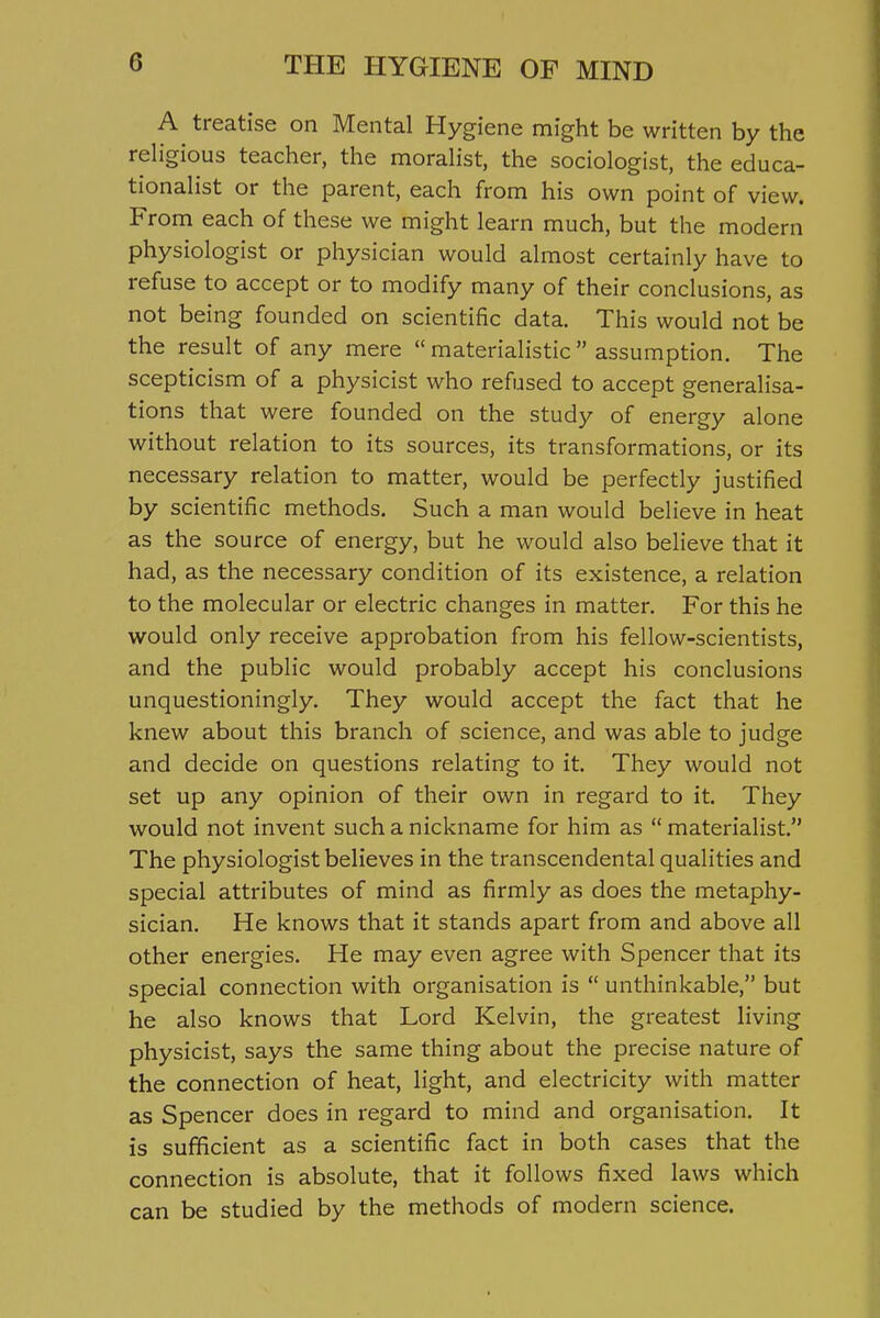 A treatise on Mental Hygiene might be written by the religious teacher, the morahst, the sociologist, the educa- tionalist or the parent, each from his own point of view. From each of these we might learn much, but the modern physiologist or physician would almost certainly have to refuse to accept or to modify many of their conclusions, as not being founded on scientific data. This would not be the result of any mere  materialistic  assumption. The scepticism of a physicist who refused to accept generalisa- tions that were founded on the study of energy alone without relation to its sources, its transformations, or its necessary relation to matter, would be perfectly justified by scientific methods. Such a man would believe in heat as the source of energy, but he would also believe that it had, as the necessary condition of its existence, a relation to the molecular or electric changes in matter. For this he would only receive approbation from his fellow-scientists, and the public would probably accept his conclusions unquestioningly. They would accept the fact that he knew about this branch of science, and was able to judge and decide on questions relating to it. They would not set up any opinion of their own in regard to it. They would not invent such a nickname for him as materialist. The physiologist believes in the transcendental qualities and special attributes of mind as firmly as does the metaphy- sician. He knows that it stands apart from and above all other energies. He may even agree with Spencer that its special connection with organisation is  unthinkable, but he also knows that Lord Kelvin, the greatest living physicist, says the same thing about the precise nature of the connection of heat, light, and electricity with matter as Spencer does in regard to mind and organisation. It is sufficient as a scientific fact in both cases that the connection is absolute, that it follows fixed laws which can be studied by the methods of modern science.