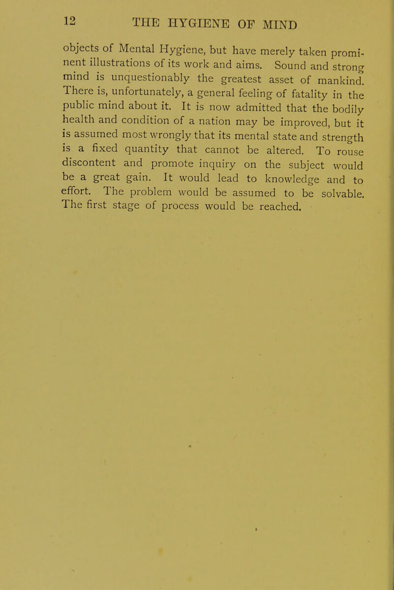 objects of Mental Hygiene, but have merely taken promi- nent illustrations of its work and aims. Sound and strong mind is unquestionably the greatest asset of mankind. There is, unfortunately, a general feeling of fatality in the public mind about it. It is now admitted that the bodily health and condition of a nation may be improved, but it is assumed most wrongly that its mental state and strength is a fixed quantity that cannot be altered. To rouse discontent and promote inquiry on the subject would be a great gain. It would lead to knowledge and to effort. The problem would be assumed to be solvable. The first stage of process would be reached.