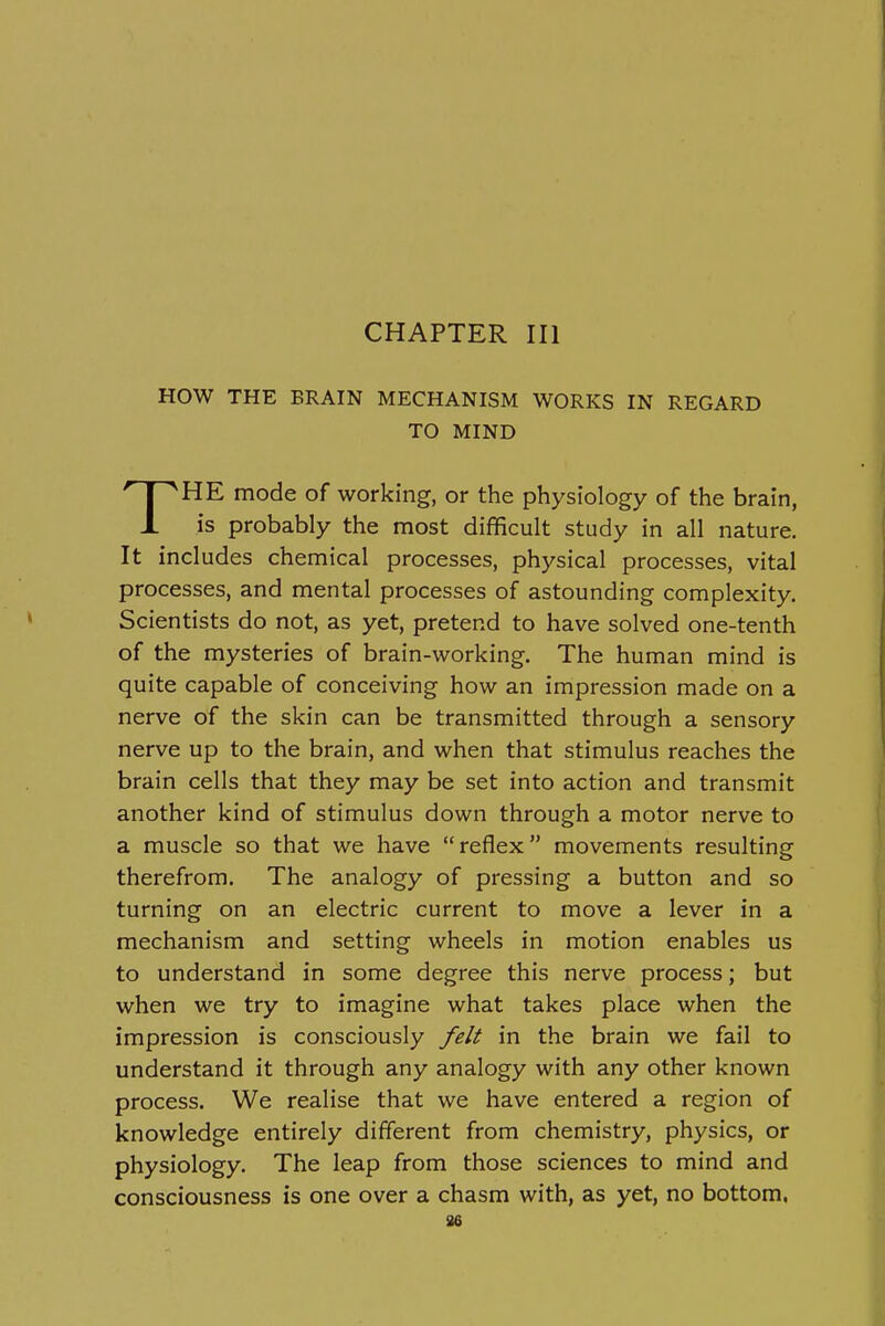 CHAPTER III HOW THE BRAIN MECHANISM WORKS IN REGARD TO MIND THE mode of working, or the physiology of the brain, is probably the most difficult study in all nature. It includes chemical processes, physical processes, vital processes, and mental processes of astounding complexity. Scientists do not, as yet, pretend to have solved one-tenth of the mysteries of brain-working. The human mind is quite capable of conceiving how an impression made on a nerve of the skin can be transmitted through a sensory nerve up to the brain, and when that stimulus reaches the brain cells that they may be set into action and transmit another kind of stimulus down through a motor nerve to a muscle so that we have reflex movements resulting therefrom. The analogy of pressing a button and so turning on an electric current to move a lever in a mechanism and setting wheels in motion enables us to understand in some degree this nerve process; but when we try to imagine what takes place when the impression is consciously felt in the brain we fail to understand it through any analogy with any other known process. We realise that we have entered a region of knowledge entirely different from chemistry, physics, or physiology. The leap from those sciences to mind and consciousness is one over a chasm with, as yet, no bottom. 86