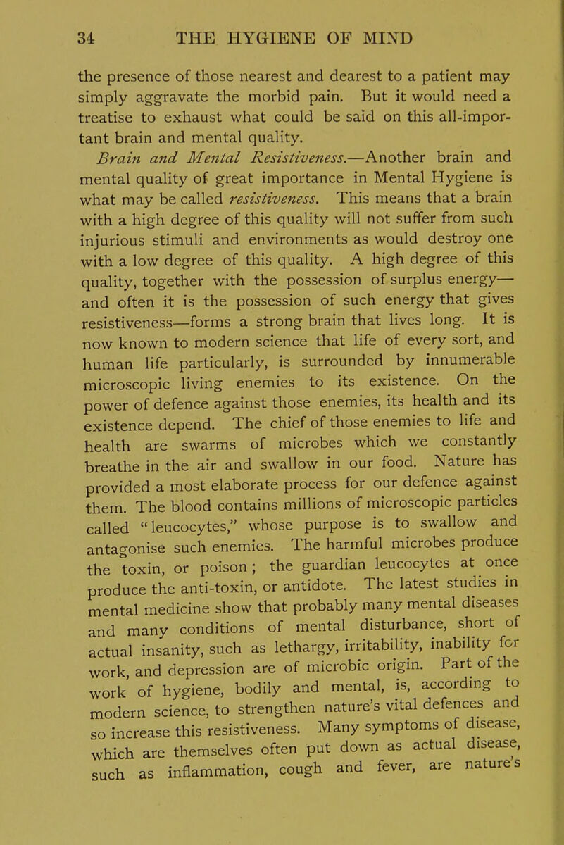 the presence of those nearest and dearest to a patient may simply aggravate the morbid pain. But it would need a treatise to exhaust what could be said on this all-impor- tant brain and mental quality. Brain and Mental Resistiveness.—Another brain and mental quality of great importance in Mental Hygiene is what may be called resistiveness. This means that a brain with a high degree of this quality will not suffer from such injurious stimuli and environments as would destroy one with a low degree of this quality. A high degree of this quality, together with the possession of surplus energy— and often it is the possession of such energy that gives resistiveness—forms a strong brain that lives long. It is now known to modern science that life of every sort, and human life particularly, is surrounded by innumerable microscopic living enemies to its existence. On the power of defence against those enemies, its health and its existence depend. The chief of those enemies to life and health are swarms of microbes which we constantly breathe in the air and swallow in our food. Nature has provided a most elaborate process for our defence against them. The blood contains millions of microscopic particles called leucocytes, whose purpose is to swallow and antagonise such enemies. The harmful microbes produce the toxin, or poison; the guardian leucocytes at once produce the anti-toxin, or antidote. The latest studies in mental medicine show that probably many mental diseases and many conditions of mental disturbance, short of actual insanity, such as lethargy, irritability, inability for work, and depression are of microbic origin. Part of the work of hygiene, bodily and mental, is, accordmg to modern science, to strengthen nature's vital defences and so increase this resistiveness. Many symptoms of disease, which are themselves often put down as actual disease, such as inflammation, cough and fever, are natures