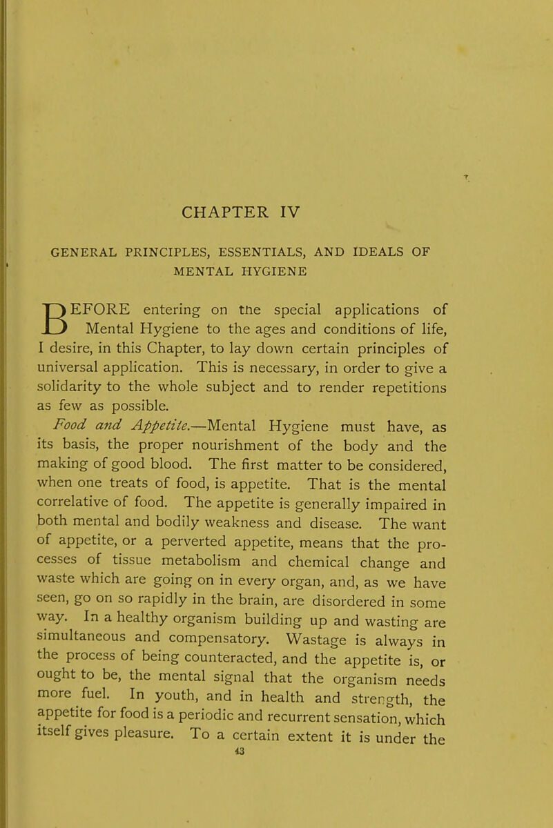 CHAPTER IV GENERAL PRINCIPLES, ESSENTIALS, AND IDEALS OF MENTAL HYGIENE BEFORE entering on tne special applications of Mental Hygiene to the ages and conditions of life, I desire, in this Chapter, to lay down certain principles of universal application. This is necessary, in order to give a solidarity to the whole subject and to render repetitions as few as possible. Food and Appetite.—Mental Hygiene must have, as its basis, the proper nourishment of the body and the making of good blood. The first matter to be considered, when one treats of food, is appetite. That is the mental correlative of food. The appetite is generally impaired in both mental and bodily weakness and disease. The want of appetite, or a perverted appetite, means that the pro- cesses of tissue metabolism and chemical change and waste which are going on in every organ, and, as we have seen, go on so rapidly in the brain, are disordered in some way. In a healthy organism building up and wasting are simultaneous and compensatory. Wastage is always in the process of being counteracted, and the appetite is, or ought to be, the mental signal that the organism needs more fuel. In youth, and in health and strength, the appetite for food is a periodic and recurrent sensation, which itself gives pleasure. To a certain extent it is under the