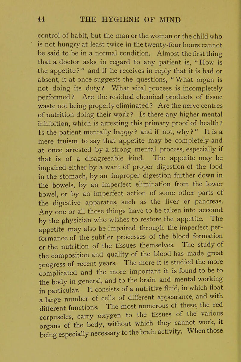 control of habit, but the man or the woman or the child who is not hungry at least twice in the twenty-four hours cannot be said to be in a normal condition. Almost the first thing that a doctor asks in regard to any patient is,  How is the appetite ?  and if he receives in reply that it is bad or absent, it at once suggests the questions,  What organ is not doing its duty? What vital process is incompletely performed ? Are the residual chemical products of tissue waste not being properly eliminated ? Are the nerve centres of nutrition doing their work ? Is there any higher mental inhibition, which is arresting this primary proof of health ? Is the patient mentally happy? and if not, why ?  It is a mere truism to say that appetite may be completely and at once arrested by a strong mental process, especially if that is of a disagreeable kind. The appetite may be impaired either by a want of proper digestion of the food in the stomach, by an improper digestion further down in the bowels, by an imperfect elimination from the lower bowel, or by an imperfect action of some other parts of the digestive apparatus, such as the liver or pancreas. Any one or all those things have to be taken into account by the physician who wishes to restore the appetite. The appetite may also be impaired through the imperfect per- formance of the subtler processes of the blood formation or the nutrition of the tissues themselves. The study of the composition and quality of the blood has made great progress of recent years. The more it is studied the more complicated and the more important it is found to be to the body in general, and to the brain and mental working in particular. It consists of a nutritive fluid, in which float a large number of cells of different appearance, and with different functions. The most numerous of these, the red corpuscles, carry oxygen to the tissues of the various organs of the body, without which they cannot work, it being especially necessary to the brain activity. When those