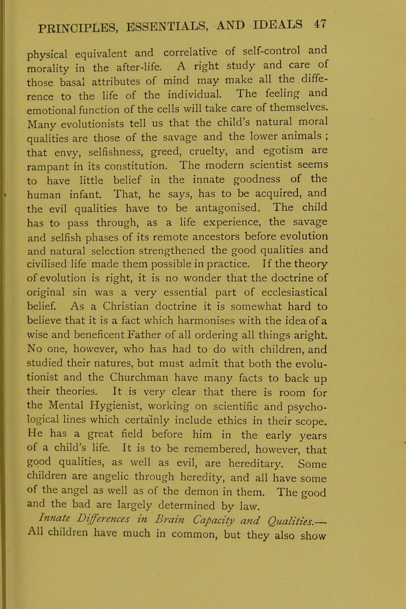 physical equivalent and correlative of self-control and morality in the after-life. A right study and care of those basal attributes of mind may make all the diffe- rence to the life of the individual. The feeling and emotional function of the cells will take care of themselves. Many evolutionists tell us that the child's natural moral qualities are those of the savage and the lower animals ; that envy, selfishness, greed, cruelty, and egotism are rampant in its constitution. The modern scientist seems to have little belief in the innate goodness of the human infant. That, he says, has to be acquired, and the evil qualities have to be antagonised. The child has to pass through, as a life experience, the savage and selfish phases of its remote ancestors before evolution and natural selection strengthened the good qualities and civilised life made them possible in practice. If the theory of evolution is right, it is no wonder that the doctrine of original sin was a very essential part of ecclesiastical belief. As a Christian doctrine it is somewhat hard to believe that it is a fact which harmonises with the idea of a wise and beneficent Father of all ordering all things aright. No one, however, who has had to do with children, and studied their natures, but must admit that both the evolu- tionist and the Churchman have many facts to back up their theories. It is very clear that there is room for the Mental Hygienist, working on scientific and psycho- logical lines which certainly include ethics in their scope. He has a great field before him in the early years of a child's life. It is to be remembered, however, that good qualities, as well as evil, are hereditary. Some children are angelic through heredity, and all have some of the angel as well as of the demon in them. The good and the bad are largely determined by law. Innate Differences in Brain Capacity and Qualities. All children have much in common, but they also show