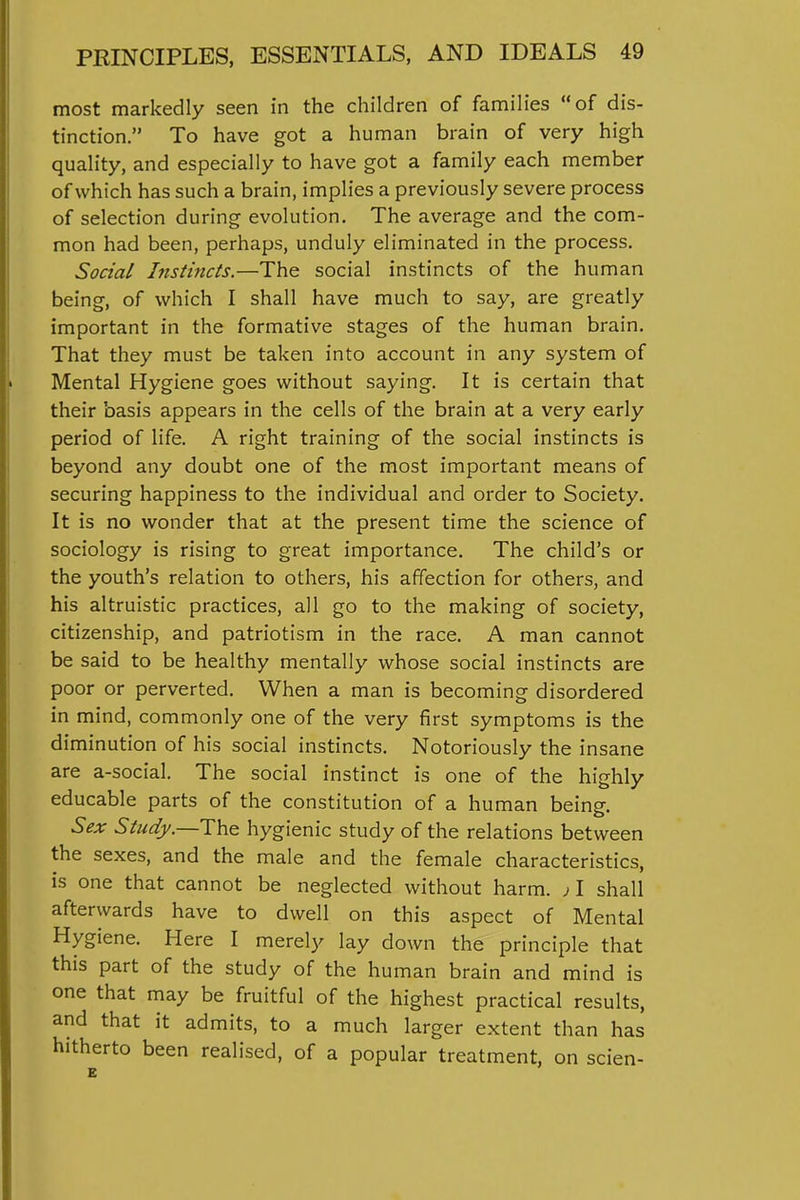 most markedly seen in the children of families of dis- tinction. To have got a human brain of very high quality, and especially to have got a family each member of which has such a brain, implies a previously severe process of selection during evolution. The average and the com- mon had been, perhaps, unduly eliminated in the process. Social Instincts.—The social instincts of the human being, of which I shall have much to say, are greatly important in the formative stages of the human brain. That they must be taken into account in any system of Mental Hygiene goes without saying. It is certain that their basis appears in the cells of the brain at a very early period of life. A right training of the social instincts is beyond any doubt one of the most important means of securing happiness to the individual and order to Society. It is no wonder that at the present time the science of sociology is rising to great importance. The child's or the youth's relation to others, his affection for others, and his altruistic practices, all go to the making of society, citizenship, and patriotism in the race. A man cannot be said to be healthy mentally whose social instincts are poor or perverted. When a man is becoming disordered in mind, commonly one of the very first symptoms is the diminution of his social instincts. Notoriously the insane are a-social. The social instinct is one of the highly educable parts of the constitution of a human being. Sex Study.—The hygienic study of the relations between the sexes, and the male and the female characteristics, is one that cannot be neglected without harm. )\ shall afterwards have to dwell on this aspect of Mental Hygiene. Here I merely lay down the principle that this part of the study of the human brain and mind is one that may be fruitful of the highest practical results, and that it admits, to a much larger extent than has hitherto been realised, of a popular treatment, on scien-