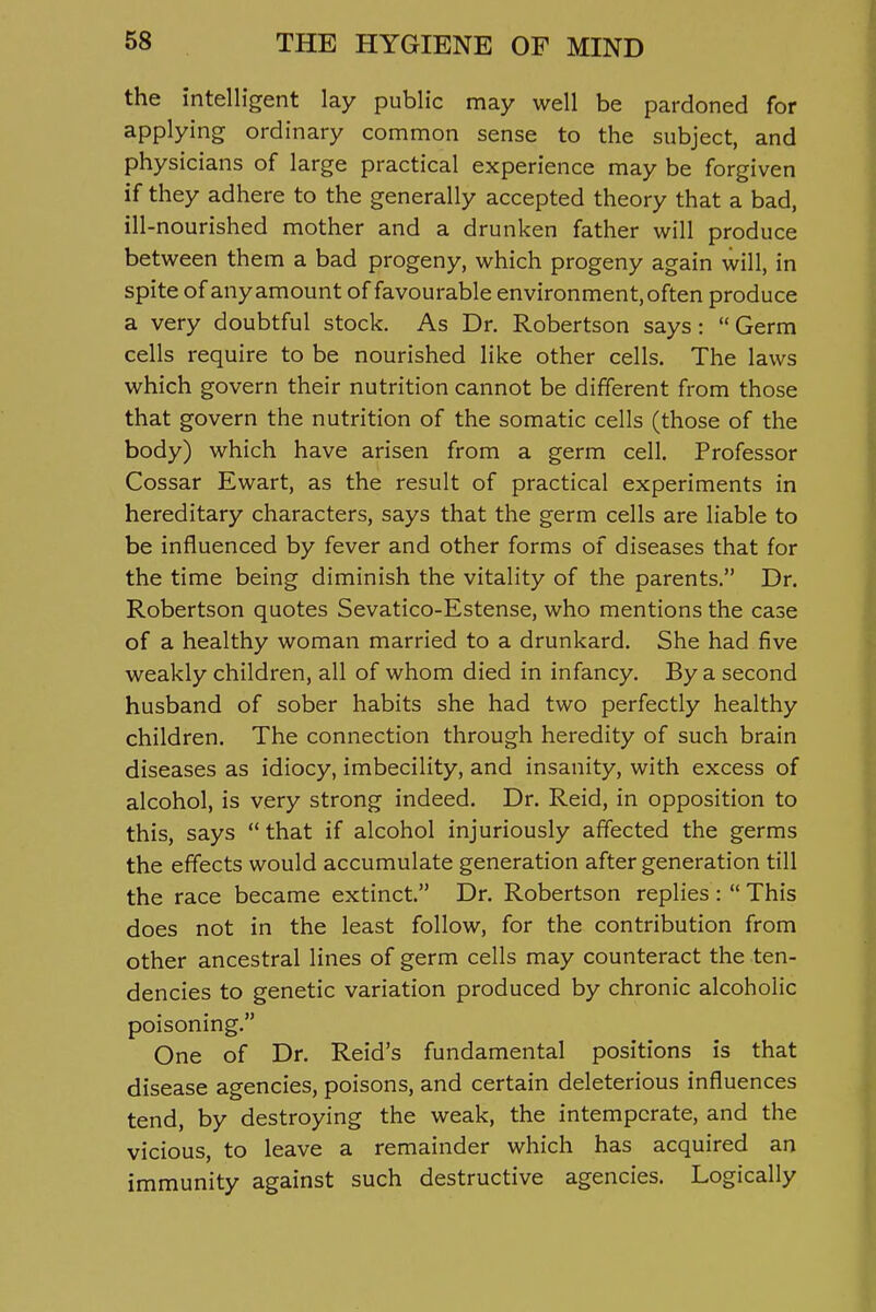 the intelligent lay public may well be pardoned for applying ordinary common sense to the subject, and physicians of large practical experience may be forgiven if they adhere to the generally accepted theory that a bad, ill-nourished mother and a drunken father will produce between them a bad progeny, which progeny again will, in spite of anyamount of favourable environment, often produce a very doubtful stock. As Dr. Robertson says:  Germ cells require to be nourished like other cells. The laws which govern their nutrition cannot be different from those that govern the nutrition of the somatic cells (those of the body) which have arisen from a germ cell. Professor Cossar Ewart, as the result of practical experiments in hereditary characters, says that the germ cells are liable to be influenced by fever and other forms of diseases that for the time being diminish the vitality of the parents. Dr. Robertson quotes Sevatico-Estense, who mentions the case of a healthy woman married to a drunkard. She had five weakly children, all of whom died in infancy. By a second husband of sober habits she had two perfectly healthy children. The connection through heredity of such brain diseases as idiocy, imbecility, and insanity, with excess of alcohol, is very strong indeed. Dr. Reid, in opposition to this, says  that if alcohol injuriously affected the germs the effects would accumulate generation after generation till the race became extinct. Dr. Robertson replies :  This does not in the least follow, for the contribution from other ancestral lines of germ cells may counteract the ten- dencies to genetic variation produced by chronic alcoholic poisoning. One of Dr. Reid's fundamental positions is that disease agencies, poisons, and certain deleterious influences tend, by destroying the weak, the intemperate, and the vicious, to leave a remainder which has acquired an immunity against such destructive agencies. Logically