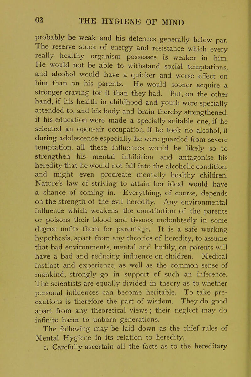 probably be weak and his defences generally below par. The reserve stock of energy and resistance which every really healthy organism possesses is weaker in him. He would not be able to withstand social temptations, and alcohol would have a quicker and worse effect on him than on his parents. He would sooner acquire a stronger craving for it than they had. But, on the other hand, if his health in childhood and youth were specially attended to, and his body and brain thereby strengthened, if his education were made a specially suitable one, if he selected an open-air occupation, if he took no alcohol, if during adolescence especially he were guarded from severe temptation, all these influences would be likely so to strengthen his mental inhibition and antagonise his heredity that he would not fall into the alcoholic condition, and might even procreate mentally healthy children. Nature's law of striving to attain her ideal would have a chance of coming in. Everything, of course, depends on the strength of the evil heredity. Any environmental influence which weakens the constitution of the parents or poisons their blood and tissues, undoubtedly in some degree unfits them for parentage. It is a safe working hypothesis, apart from any theories of heredity, to assume that bad environments, mental and bodily, on parents will have a bad and reducing influence on children. Medical instinct and experience, as well as the common sense of mankind, strongly go in support of such an inference. The scientists are equally divided in theory as to whether personal influences can become heritable. To take pre- cautions is therefore the part of wisdom. They do good apart from any theoretical views ; their neglect may do infinite harm to unborn generations. The following may be laid down as the chief rules of Mental Hygiene in its relation to heredity. I. Carefully ascertain all the facts as to the hereditary