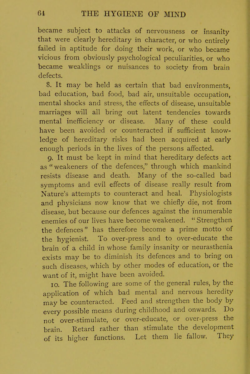 became subject to attacks of nervousness or insanity that were clearly hereditary in character, or who entirely failed in aptitude for doing their work, or who became vicious from obviously psychological peculiarities, or who became weaklings or nuisances to society from brain defects. 8. It may be held as certain that bad environments, bad education, bad food, bad air, unsuitable occupation, mental shocks and stress, the effects of disease, unsuitable marriages will all bring out latent tendencies towards mental inefficiency or disease. Many of these could have been avoided or counteracted if sufficient know- ledge of hereditary risks had been acquired at early enough periods in the lives of the persons affected. 9. It must be kept in mind that hereditary defects act as  weakeners of the defences, through which mankind resists disease and death. Many of the so-called bad symptoms and evil effects of disease really result from Nature's attempts to counteract and heal. Physiologists and physicians now know that we chiefly die, not from disease, but because our defences against the innumerable enemies of our lives have become weakened.  Strengthen the defences has therefore become a prime motto of the hygienist. To over-press and to over-educate the brain of a child in whose family insanity or neurasthenia exists may be to diminish its defences and to bring on such diseases, which by other modes of education, or the want of it, might have been avoided. 10. The following are some of the general rules, by the application of which bad mental and nervous heredity may be counteracted. Feed and strengthen the body by every possible means during childhood and onwards. Do not over-stimulate, or over-educate, or over-press the brain. Retard rather than stimulate the development of its higher functions. Let them lie fallow. They