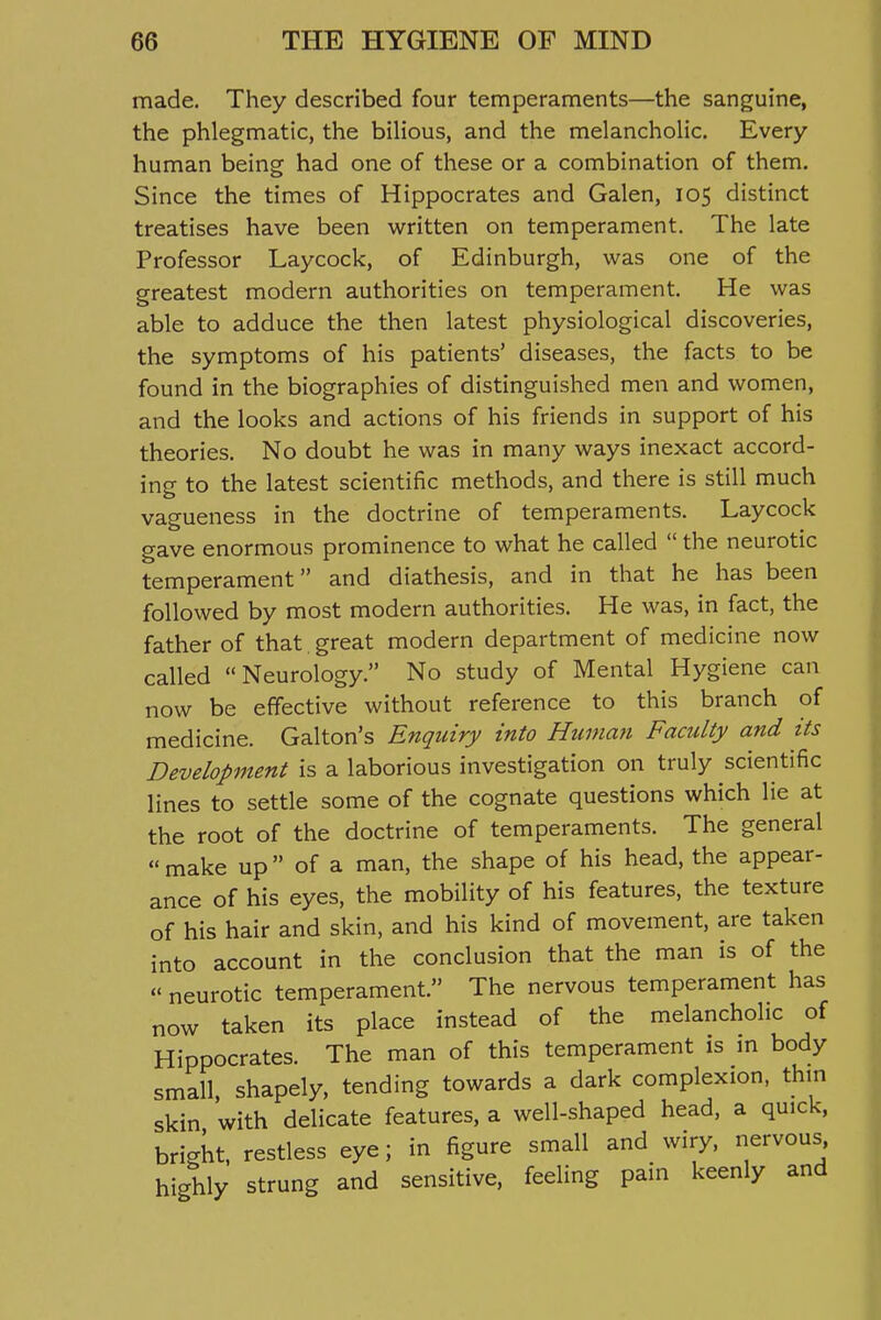 made. They described four temperaments—the sanguine, the phlegmatic, the bilious, and the melancholic. Every human being had one of these or a combination of them. Since the times of Hippocrates and Galen, 105 distinct treatises have been v^ritten on temperament. The late Professor Laycock, of Edinburgh, was one of the greatest modern authorities on temperament. He was able to adduce the then latest physiological discoveries, the symptoms of his patients' diseases, the facts to be found in the biographies of distinguished men and women, and the looks and actions of his friends in support of his theories. No doubt he was in many ways inexact accord- ing to the latest scientific methods, and there is still much vagueness in the doctrine of temperaments. Laycock gave enormous prominence to what he called  the neurotic temperament and diathesis, and in that he has been followed by most modern authorities. He was, in fact, the father of that great modern department of medicine now called Neurology. No study of Mental Hygiene can now be effective without reference to this branch of medicine. Galton's Enquiry into Human Faculty and its Development is a laborious investigation on truly scientific lines to settle some of the cognate questions which lie at the root of the doctrine of temperaments. The general  make up of a man, the shape of his head, the appear- ance of his eyes, the mobility of his features, the texture of his hair and skin, and his kind of movement, are taken into account in the conclusion that the man is of the  neurotic temperament. The nervous temperament has now taken its place instead of the melancholic of Hippocrates. The man of this temperament is m body small shapely, tending towards a dark complexion, thin skin with delicate features, a well-shaped head, a quick, bright, restless eye; in figure small and wiry, nervous highly strung and sensitive, feeling pain keenly and