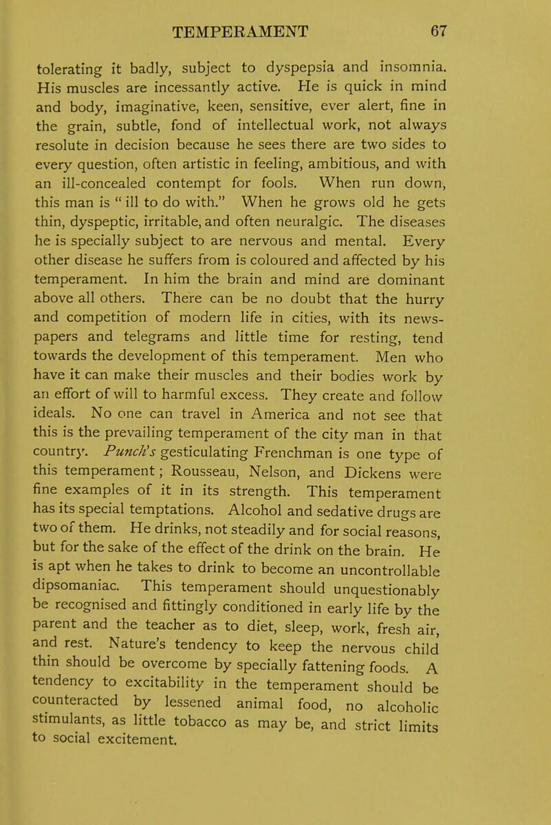 tolerating I't badly, subject to dyspepsia and insomnia. His muscles are incessantly active. He is quick in mind and body, imaginative, keen, sensitive, ever alert, fine in the grain, subtle, fond of intellectual work, not always resolute in decision because he sees there are two sides to every question, often artistic in feeling, ambitious, and with an ill-concealed contempt for fools. When run down, this man is  ill to do with. When he grows old he gets thin, dyspeptic, irritable, and often neuralgic. The diseases he is specially subject to are nervous and mental. Every other disease he suffers from is coloured and affected by his temperament. In him the brain and mind are dominant above all others. There can be no doubt that the hurry and competition of modern life in cities, with its news- papers and telegrams and little time for resting, tend towards the development of this temperament. Men who have it can make their muscles and their bodies work by an effort of will to harmful excess. They create and follow ideals. No one can travel in America and not see that this is the prevailing temperament of the city man in that country. Punch's gesticulating Frenchman is one type of this temperament; Rousseau, Nelson, and Dickens were fine examples of it in its strength. This temperament has its special temptations. Alcohol and sedative drugs are two of them. He drinks, not steadily and for social reasons, but for the sake of the effect of the drink on the brain. He is apt when he takes to drink to become an uncontrollable dipsomaniac. This temperament should unquestionably be recognised and fittingly conditioned in early life by the parent and the teacher as to diet, sleep, work, fresh air, and rest. Nature's tendency to keep the nervous child thin should be overcome by specially fattening foods. A tendency to excitability in the temperament should be counteracted by lessened animal food, no alcoholic stimulants, as little tobacco as may be, and strict limits to social excitement.