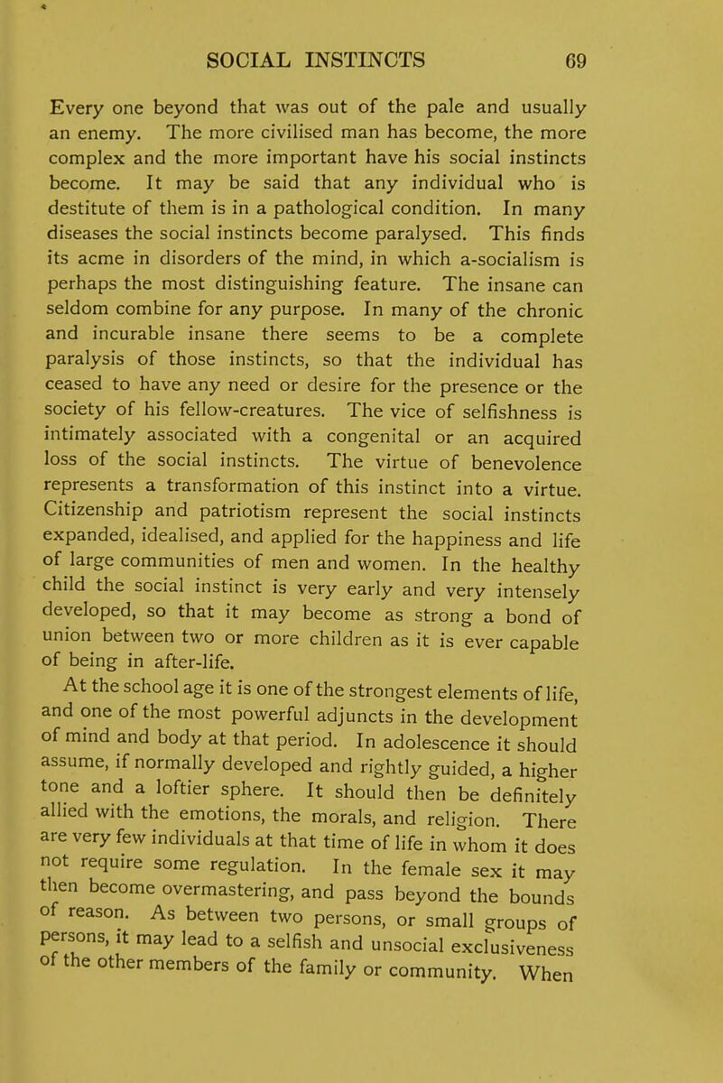 « SOCIAL INSTINCTS 69 Every one beyond that was out of the pale and usually an enemy. The more civilised man has become, the more complex and the more important have his social instincts become. It may be said that any individual who is destitute of them is in a pathological condition. In many diseases the social instincts become paralysed. This finds its acme in disorders of the mind, in which a-socialism is perhaps the most distinguishing feature. The insane can seldom combine for any purpose. In many of the chronic and incurable insane there seems to be a complete paralysis of those instincts, so that the individual has ceased to have any need or desire for the presence or the society of his fellow-creatures. The vice of selfishness is intimately associated with a congenital or an acquired loss of the social instincts. The virtue of benevolence represents a transformation of this instinct into a virtue. Citizenship and patriotism represent the social instincts expanded, idealised, and applied for the happiness and life of large communities of men and women. In the healthy child the social instinct is very early and very intensely developed, so that it may become as strong a bond of union between two or more children as it is ever capable of being in after-life. At the school age it is one of the strongest elements of life, and one of the most powerful adjuncts in the development of mind and body at that period. In adolescence it should assume, if normally developed and rightly guided, a higher tone and a loftier sphere. It should then be definitely allied with the emotions, the morals, and religion. There are very few individuals at that time of life in whom it does not require some regulation. In the female sex it may then become overmastering, and pass beyond the bounds of reason. As between two persons, or small groups of persons, it may lead to a selfish and unsocial excfusiveness of the other members of the family or community. When