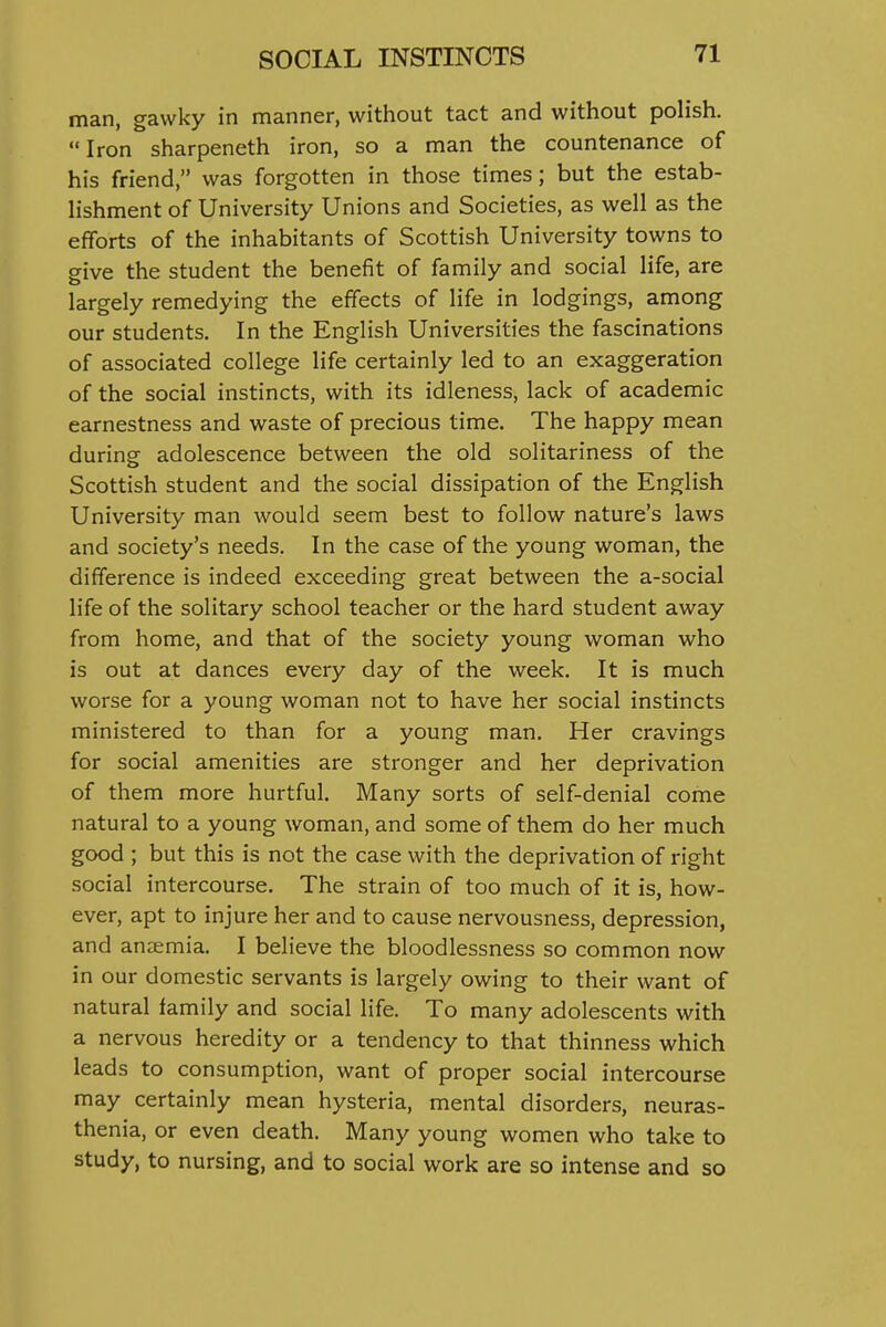 man, gawky in manner, without tact and without polish. Iron sharpeneth iron, so a man the countenance of his friend, was forgotten in those times; but the estab- lishment of University Unions and Societies, as well as the efforts of the inhabitants of Scottish University towns to give the student the benefit of family and social life, are largely remedying the effects of life in lodgings, among our students. In the English Universities the fascinations of associated college life certainly led to an exaggeration of the social instincts, with its idleness, lack of academic earnestness and waste of precious time. The happy mean during adolescence between the old solitariness of the Scottish student and the social dissipation of the English University man would seem best to follow nature's laws and society's needs. In the case of the young woman, the difference is indeed exceeding great between the a-social life of the solitary school teacher or the hard student away from home, and that of the society young woman who is out at dances every day of the week. It is much worse for a young woman not to have her social instincts ministered to than for a young man. Her cravings for social amenities are stronger and her deprivation of them more hurtful. Many sorts of self-denial come natural to a young woman, and some of them do her much good ; but this is not the case with the deprivation of right social intercourse. The strain of too much of it is, how- ever, apt to injure her and to cause nervousness, depression, and anjemia, I believe the bloodlessness so common now in our domestic servants is largely owing to their want of natural family and social life. To many adolescents with a nervous heredity or a tendency to that thinness which leads to consumption, want of proper social intercourse may certainly mean hysteria, mental disorders, neuras- thenia, or even death. Many young women who take to study, to nursing, and to social work are so intense and so
