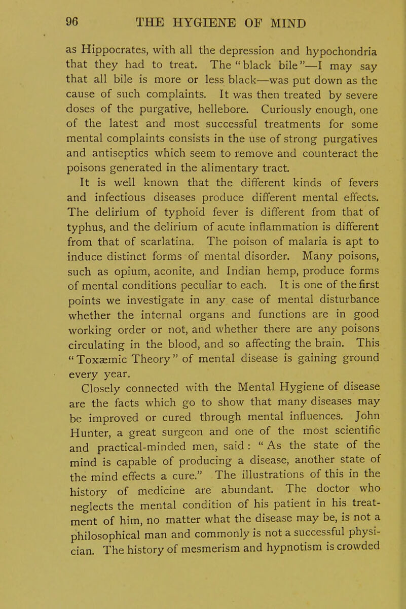 as Hippocrates, with all the depression and hypochondria that they had to treat. The  black bile —I may say that all bile is more or less black—was put down as the cause of such complaints. It was then treated by severe doses of the purgative, hellebore. Curiously enough, one of the latest and most successful treatments for some mental complaints consists in the use of strong purgatives and antiseptics which seem to remove and counteract the poisons generated in the alimentary tract. It is well known that the different kinds of fevers and infectious diseases produce different mental effects. The delirium of typhoid fever is different from that of typhus, and the delirium of acute inflammation is different from that of scarlatina. The poison of malaria is apt to induce distinct forms of mental disorder. Many poisons, such as opium, aconite, and Indian hemp, produce forms of mental conditions peculiar to each. It is one of the first points we investigate in any case of mental disturbance whether the internal organs and functions are in good working order or not, and whether there are any poisons circulating in the blood, and so affecting the brain. This  Toxaemic Theory of mental disease is gaining ground every year. Closely connected with the Mental Hygiene of disease are the facts which go to show that many diseases may be improved or cured through mental influences. John Hunter, a great surgeon and one of the most scientific and practical-minded men, said :  As the state of the mind is capable of producing a disease, another state of the mind effects a cure. The illustrations of this in the history of medicine are abundant. The doctor who neglects the mental condition of his patient in his treat- ment of him, no matter what the disease may be, is not a philosophical man and commonly is not a successful physi- cian. The history of mesmerism and hypnotism is crowded