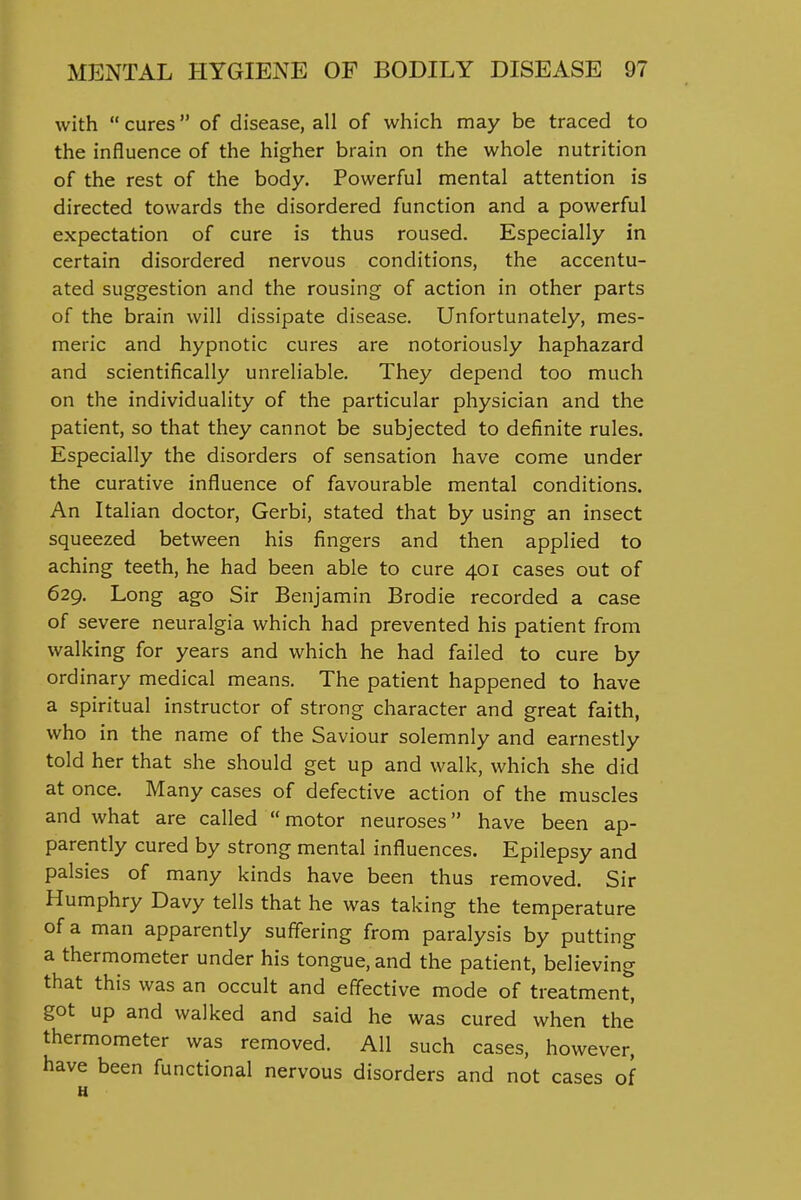 with  cures of disease, all of which may be traced to the influence of the higher brain on the whole nutrition of the rest of the body. Powerful mental attention is directed towards the disordered function and a powerful expectation of cure is thus roused. Especially in certain disordered nervous conditions, the accentu- ated suggestion and the rousing of action in other parts of the brain will dissipate disease. Unfortunately, mes- meric and hypnotic cures are notoriously haphazard and scientifically unreliable. They depend too much on the individuality of the particular physician and the patient, so that they cannot be subjected to definite rules. Especially the disorders of sensation have come under the curative influence of favourable mental conditions. An Italian doctor, Gerbi, stated that by using an insect squeezed between his fingers and then applied to aching teeth, he had been able to cure 401 cases out of 629. Long ago Sir Benjamin Brodie recorded a case of severe neuralgia which had prevented his patient from walking for years and which he had failed to cure by ordinary medical means. The patient happened to have a spiritual instructor of strong character and great faith, who in the name of the Saviour solemnly and earnestly told her that she should get up and walk, which she did at once. Many cases of defective action of the muscles and what are called motor neuroses have been ap- parently cured by strong mental influences. Epilepsy and palsies of many kinds have been thus removed. Sir Humphry Davy tells that he was taking the temperature of a man apparently suffering from paralysis by putting a thermometer under his tongue, and the patient, believing that this was an occult and effective mode of treatment, got up and walked and said he was cured when the thermometer was removed. All such cases, however, have been functional nervous disorders and not cases of u