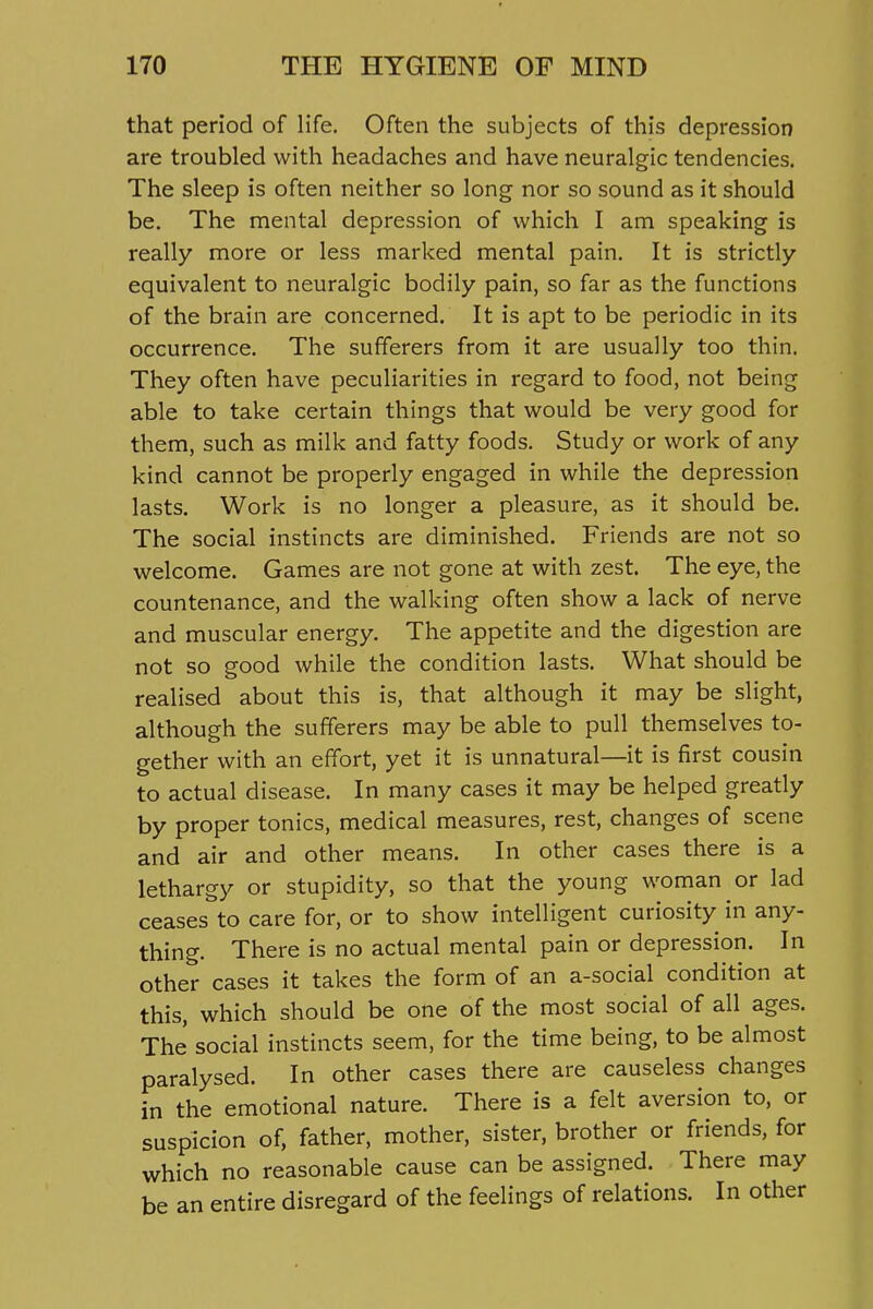 that period of life. Often the subjects of this depression are troubled with headaches and have neuralgic tendencies. The sleep is often neither so long nor so sound as it should be. The mental depression of which I am speaking is really more or less marked mental pain. It is strictly equivalent to neuralgic bodily pain, so far as the functions of the brain are concerned. It is apt to be periodic in its occurrence. The sufferers from it are usually too thin. They often have peculiarities in regard to food, not being able to take certain things that would be very good for them, such as milk and fatty foods. Study or work of any kind cannot be properly engaged in while the depression lasts. Work is no longer a pleasure, as it should be. The social instincts are diminished. Friends are not so welcome. Games are not gone at with zest. The eye, the countenance, and the walking often show a lack of nerve and muscular energy. The appetite and the digestion are not so good while the condition lasts. What should be realised about this is, that although it may be slight, although the sufferers may be able to pull themselves to- gether with an effort, yet it is unnatural—it is first cousin to actual disease. In many cases it may be helped greatly by proper tonics, medical measures, rest, changes of scene and air and other means. In other cases there is a lethargy or stupidity, so that the young woman or lad ceases to care for, or to show intelligent curiosity in any- thing. There is no actual mental pain or depression. In other cases it takes the form of an a-social condition at this, which should be one of the most social of all ages. The social instincts seem, for the time being, to be almost paralysed. In other cases there are causeless changes in the emotional nature. There is a felt aversion to, or suspicion of, father, mother, sister, brother or friends, for which no reasonable cause can be assigned. There may be an entire disregard of the feelings of relations. In other