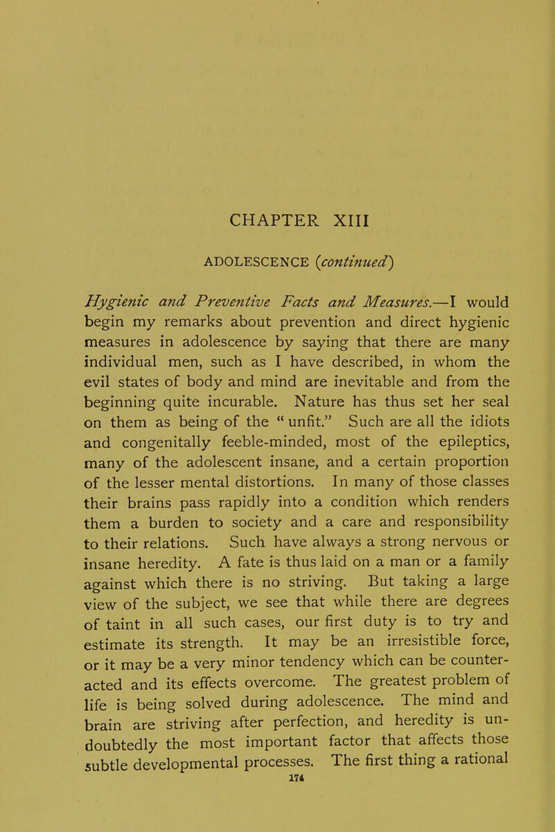 CHAPTER XIII ADOLESCENCE {continued) Hygienic and Preventive Facts and Measures.—I would begin my remarks about prevention and direct hygienic measures in adolescence by saying that there are many individual men, such as I have described, in whom the evil states of body and mind are inevitable and from the beginning quite incurable. Nature has thus set her seal on them as being of the  unfit. Such are all the idiots and congenitally feeble-minded, most of the epileptics, many of the adolescent insane, and a certain proportion of the lesser mental distortions. In many of those classes their brains pass rapidly into a condition which renders them a burden to society and a care and responsibility to their relations. Such have always a strong nervous or insane heredity. A fate is thus laid on a man or a family against which there is no striving. But taking a large view of the subject, we see that while there are degrees of taint in all such cases, our first duty is to try and estimate its strength. It may be an irresistible force, or it may be a very minor tendency which can be counter- acted and its effects overcome. The greatest problem of life is being solved during adolescence. The mind and brain are striving after perfection, and heredity is un- doubtedly the most important factor that affects those subtle developmental processes. The first thing a rational