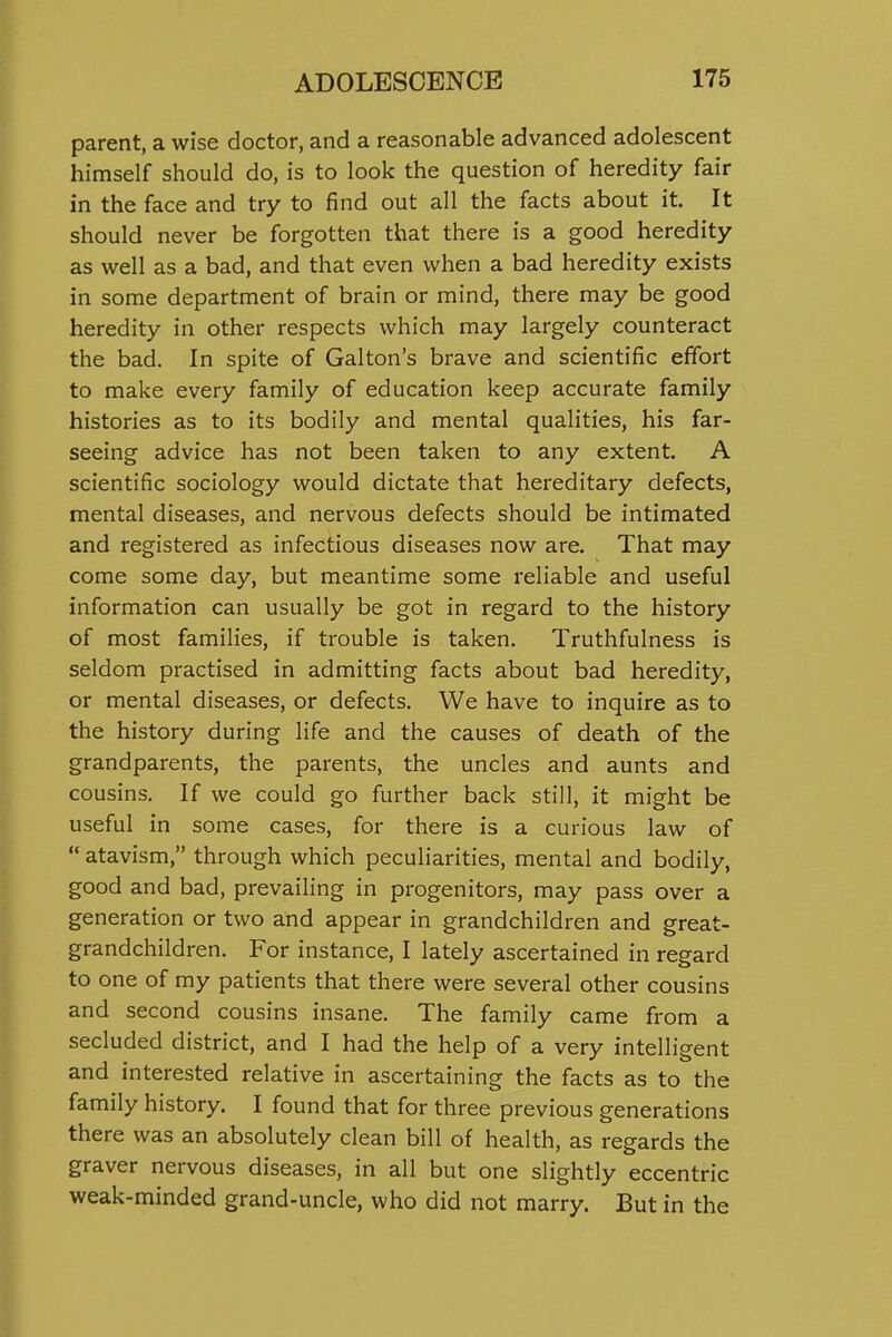parent, a wise doctor, and a reasonable advanced adolescent himself should do, is to look the question of heredity fair in the face and try to find out all the facts about it. It should never be forgotten that there is a good heredity as well as a bad, and that even when a bad heredity exists in some department of brain or mind, there may be good heredity in other respects which may largely counteract the bad. In spite of Galton's brave and scientific effort to make every family of education keep accurate family histories as to its bodily and mental qualities, his far- seeing advice has not been taken to any extent. A scientific sociology would dictate that hereditary defects, mental diseases, and nervous defects should be intimated and registered as infectious diseases now are. That may come some day, but meantime some reliable and useful information can usually be got in regard to the history of most families, if trouble is taken. Truthfulness is seldom practised in admitting facts about bad heredity, or mental diseases, or defects. We have to inquire as to the history during life and the causes of death of the grandparents, the parents, the uncles and aunts and cousins. If we could go further back still, it might be useful in some cases, for there is a curious law of  atavism, through which peculiarities, mental and bodily, good and bad, prevailing in progenitors, may pass over a generation or two and appear in grandchildren and great- grandchildren. For instance, I lately ascertained in regard to one of my patients that there were several other cousins and second cousins insane. The family came from a secluded district, and I had the help of a very intelligent and interested relative in ascertaining the facts as to the family history. I found that for three previous generations there was an absolutely clean bill of health, as regards the graver nervous diseases, in all but one slightly eccentric weak-minded grand-uncle, who did not marry. But in the
