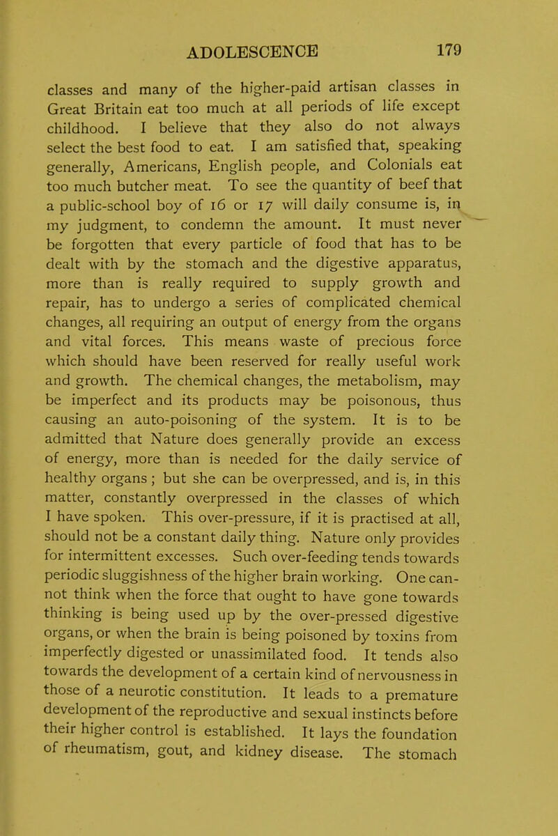 classes and many of the higher-paid artisan classes in Great Britain eat too much at all periods of life except childhood. I believe that they also do not always select the best food to eat. I am satisfied that, speaking generally, Americans, English people, and Colonials eat too much butcher meat. To see the quantity of beef that a public-school boy of i6 or 17 will daily consume is, in my judgment, to condemn the amount. It must never be forgotten that every particle of food that has to be dealt with by the stomach and the digestive apparatus, more than is really required to supply growth and repair, has to undergo a series of complicated chemical changes, all requiring an output of energy from the organs and vital forces. This means waste of precious force which should have been reserved for really useful work and growth. The chemical changes, the metabolism, may be imperfect and its products may be poisonous, thus causing an auto-poisoning of the system. It is to be admitted that Nature does generally provide an excess of energy, more than is needed for the daily service of healthy organs ; but she can be overpressed, and is, in this matter, constantly overpressed in the classes of which I have spoken. This over-pressure, if it is practised at all, should not be a constant daily thing. Nature only provides for intermittent excesses. Such over-feeding tends towards periodic sluggishness of the higher brain working. One can- not think when the force that ought to have gone towards thinking is being used up by the over-pressed digestive organs, or when the brain is being poisoned by toxins from imperfectly digested or unassimilated food. It tends also towards the development of a certain kind of nervousness in those of a neurotic constitution. It leads to a premature development of the reproductive and sexual instincts before their higher control is established. It lays the foundation of rheumatism, gout, and kidney disease. The stomach