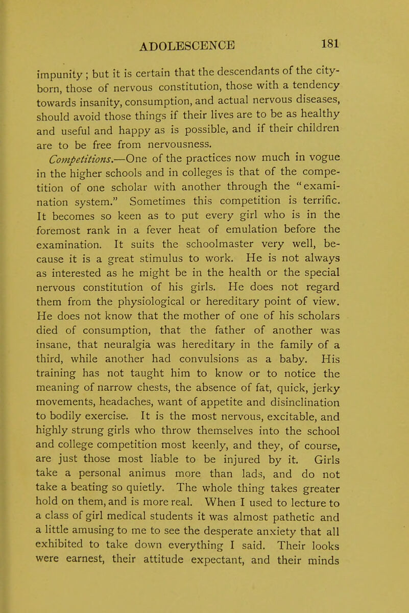 impunity ; but it is certain that the descendants of the city- born, those of nervous constitution, those with a tendency towards insanity, consumption, and actual nervous diseases, should avoid those things if their lives are to be as healthy and useful and happy as is possible, and if their children are to be free from nervousness. Competitions.—One of the practices now much in vogue in the higher schools and in colleges is that of the compe- tition of one scholar with another through the exami- nation system. Sometimes this competition is terrific. It becomes so keen as to put every girl who is in the foremost rank in a fever heat of emulation before the examination. It suits the schoolmaster very well, be- cause it is a great stimulus to work. He is not always as interested as he might be in the health or the special nervous constitution of his girls. He does not regard them from the physiological or hereditary point of view. He does not know that the mother of one of his scholars died of consumption, that the father of another was insane, that neuralgia was hereditary in the family of a third, while another had convulsions as a baby. His training has not taught him to know or to notice the meaning of narrow chests, the absence of fat, quick, jerky movements, headaches, want of appetite and disinclination to bodily exercise. It is the most nervous, excitable, and highly strung girls who throw themselves into the school and college competition most keenly, and they, of course, are just those most liable to be injured by it. Girls take a personal animus more than lads, and do not take a beating so quietly. The whole thing takes greater hold on them, and is more real. When I used to lecture to a class of girl medical students it was almost pathetic and a little amusing to me to see the desperate anxiety that all exhibited to take down everything I said. Their looks were earnest, their attitude expectant, and their minds