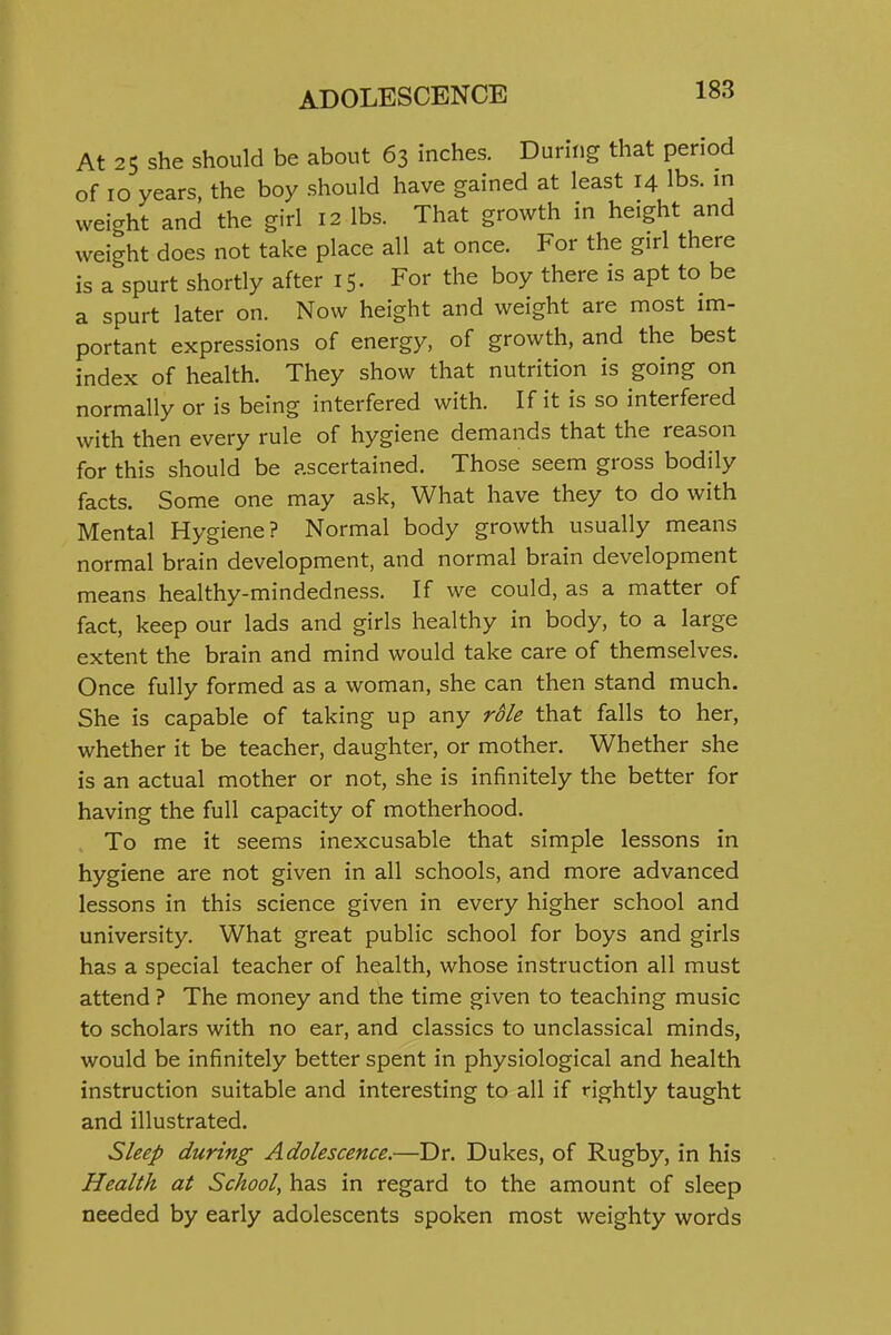 At 25 she should be about 63 inches. During that period of 10 years, the boy should have gained at least 14 lbs. in weight and the girl 12 lbs. That growth in height and weight does not take place all at once. For the girl there is a spurt shortly after 15. For the boy there is apt to be a spurt later on. Now height and weight are most im- portant expressions of energy, of growth, and the best index of health. They show that nutrition is going on normally or is being interfered with. If it is so interfered with then every rule of hygiene demands that the reason for this should be ascertained. Those seem gross bodily facts. Some one may ask, What have they to do with Mental Hygiene? Normal body growth usually means normal brain development, and normal brain development means healthy-mindedness. If we could, as a matter of fact, keep our lads and girls healthy in body, to a large extent the brain and mind would take care of themselves. Once fully formed as a woman, she can then stand much. She is capable of taking up any rS/e that falls to her, whether it be teacher, daughter, or mother. Whether she is an actual mother or not, she is infinitely the better for having the full capacity of motherhood. To me it seems inexcusable that simple lessons in hygiene are not given in all schools, and more advanced lessons in this science given in every higher school and university. What great public school for boys and girls has a special teacher of health, whose instruction all must attend ? The money and the time given to teaching music to scholars with no ear, and classics to unclassical minds, would be infinitely better spent in physiological and health instruction suitable and interesting to all if rightly taught and illustrated. Sleep during Adolescence.—Dr. Dukes, of Rugby, in his Health at School, has in regard to the amount of sleep needed by early adolescents spoken most weighty words