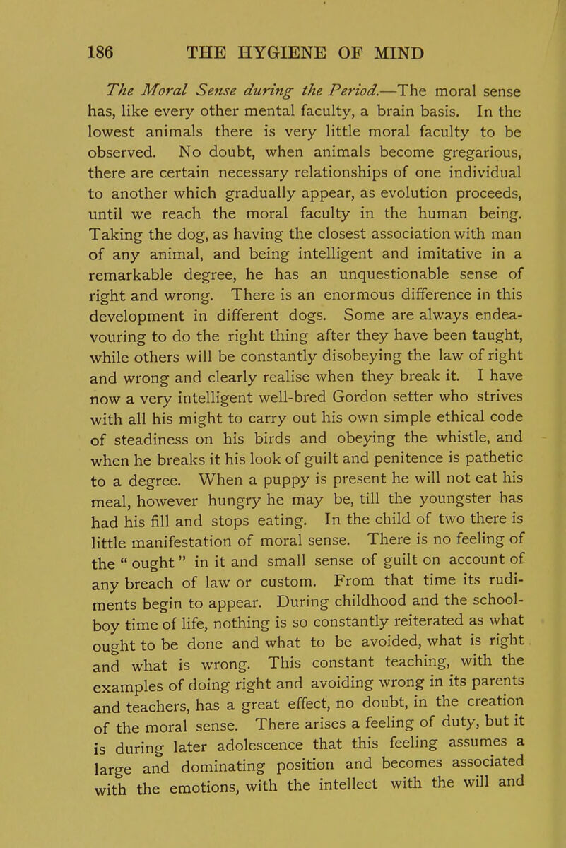 The Moral Sense during the Period.—The moral sense has, like every other mental faculty, a brain basis. In the lowest animals there is very little moral faculty to be observed. No doubt, when animals become gregarious, there are certain necessary relationships of one individual to another which gradually appear, as evolution proceeds, until we reach the moral faculty in the human being. Taking the dog, as having the closest association with man of any animal, and being intelligent and imitative in a remarkable degree, he has an unquestionable sense of right and wrong. There is an enormous difference in this development in different dogs. Some are always endea- vouring to do the right thing after they have been taught, while others will be constantly disobeying the law of right and wrong and clearly realise when they break it. I have now a very intelligent well-bred Gordon setter who strives with all his might to carry out his own simple ethical code of steadiness on his birds and obeying the whistle, and when he breaks it his look of guilt and penitence is pathetic to a degree. When a puppy is present he will not eat his meal, however hungry he may be, till the youngster has had his fill and stops eating. In the child of two there is little manifestation of moral sense. There is no feeling of the  ought  in it and small sense of guilt on account of any breach of law or custom. From that time its rudi- ments begin to appear. During childhood and the school- boy time of life, nothing is so constantly reiterated as what ought to be done and what to be avoided, what is right and what is wrong. This constant teaching, with the examples of doing right and avoiding wrong in its parents and teachers, has a great effect, no doubt, in the creation of the moral sense. There arises a feeling of duty, but it is during later adolescence that this feeling assumes a large and dominating position and becomes associated with the emotions, with the intellect with the will and