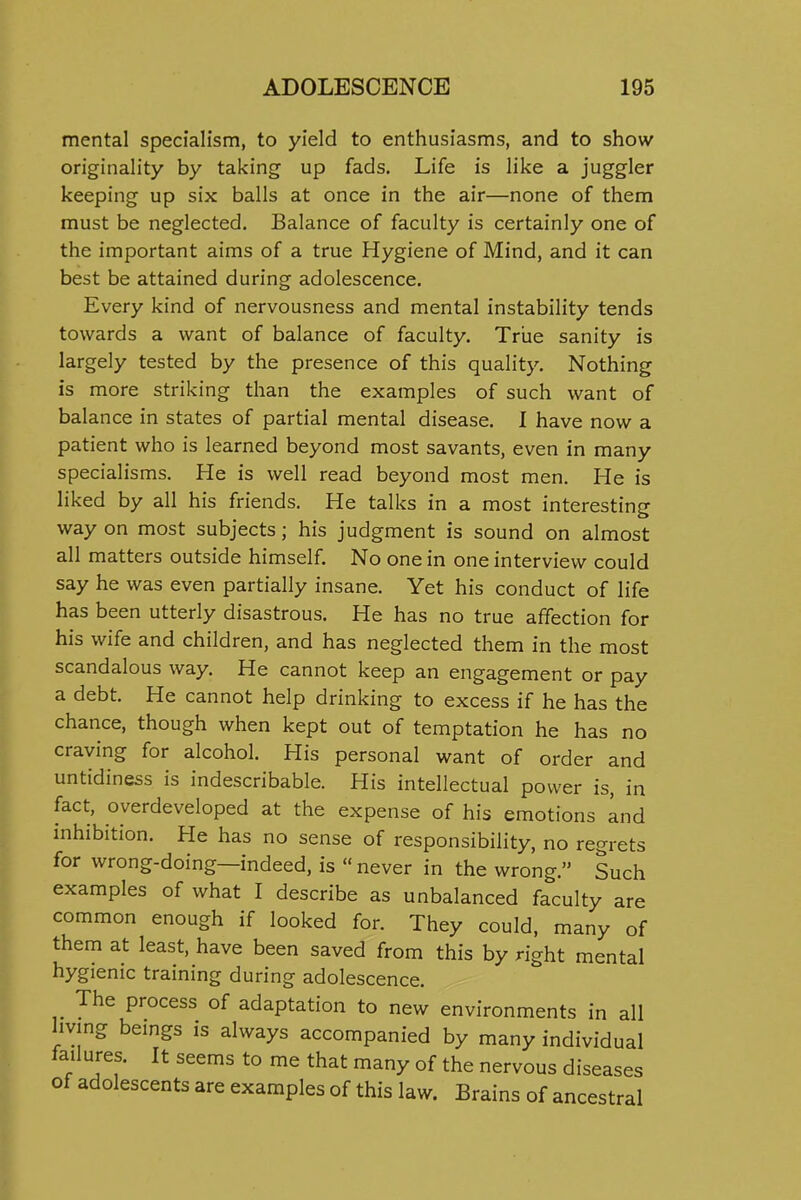 mental specialism, to yield to enthusiasms, and to show originality by taking up fads. Life is like a juggler keeping up six balls at once in the air—none of them must be neglected. Balance of faculty is certainly one of the important aims of a true Hygiene of Mind, and it can best be attained during adolescence. Every kind of nervousness and mental instability tends towards a want of balance of faculty. True sanity is largely tested by the presence of this quality. Nothing is more striking than the examples of such want of balance in states of partial mental disease. 1 have now a patient who is learned beyond most savants, even in many specialisms. He is well read beyond most men. He is liked by all his friends. He talks in a most interesting way on most subjects; his judgment is sound on almost all matters outside himself No one in one interview could say he was even partially insane. Yet his conduct of life has been utterly disastrous. He has no true affection for his wife and children, and has neglected them in the most scandalous way. He cannot keep an engagement or pay a debt. He cannot help drinking to excess if he has the chance, though when kept out of temptation he has no craving for alcohol. His personal want of order and untidiness is indescribable. His intellectual power is, in fact, overdeveloped at the expense of his emotions and inhibition. He has no sense of responsibility, no regrets for wrong-doing—indeed, is  never in the wrong. Such examples of what I describe as unbalanced faculty are common enough if looked for. They could, many of them at least, have been saved from this by right mental hygienic training during adolescence. The process of adaptation to new environments in all living bemgs is always accompanied by many individual failures. It seems to me that many of the nervous diseases of adolescents are examples of this law. Brains of ancestral