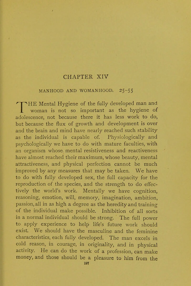 CHAPTER XIV MANHOOD AND WOMANHOOD. 25-55 THE Mental Hygiene of the fully developed man and woman is not so important as the hygiene of adolescence, not because there it has less work to do, but because the flux of growth and development is over and the brain and mind have nearly reached such stability as the individual is capable of. Phj^siologically and psychologically we have to do with mature faculties, with an organism whose mental resistiveness and reactiveness have almost reached their maximum, whose beauty, mental attractiveness, and physical perfection cannot be much improved by any measures that may be taken. We have to do with fully developed sex, the full capacity for the reproduction of the species, and the strength to do effec- tively the world's work. Mentally we have cognition, reasoning, emotion, will, memory, imagination, ambition, passion, all in as high a degree as the heredity and training of the individual make possible. Inhibition of all sorts in a normal individual should be strong. The full power to apply experience to help life's future work should exist. We should have the masculine and the feminine characteristics, each fully developed. The man excels in cold reason, in courage, in originality, and in physical activity. He can do the work of a profession, can make money, and those should be a pleasure to him from the