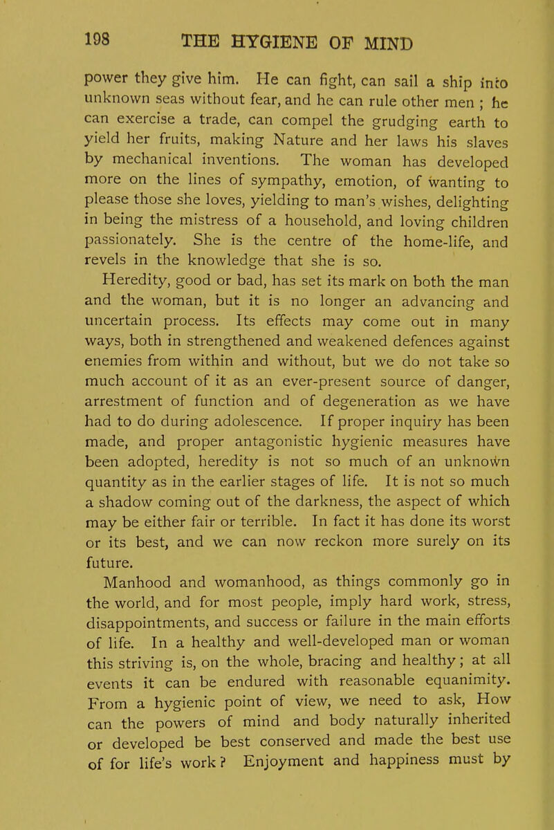 power they give him. He can fight, can sail a ship inco unknown seas without fear, and he can rule other men ; he can exercise a trade, can compel the grudging earth to yield her fruits, making Nature and her laws his slaves by mechanical inventions. The woman has developed more on the lines of sympathy, emotion, of wanting to please those she loves, yielding to man's wishes, delighting in being the mistress of a household, and loving children passionately. She is the centre of the home-life, and revels in the knowledge that she is so. Heredity, good or bad, has set its mark on both the man and the woman, but it is no longer an advancing and uncertain process. Its effects may come out in many ways, both in strengthened and weakened defences against enemies from within and without, but we do not take so much account of it as an ever-present source of danger, arrestment of function and of degeneration as we have had to do during adolescence. If proper inquiry has been made, and proper antagonistic hygienic measures have been adopted, heredity is not so much of an unknovi^n quantity as in the earlier stages of life. It is not so much a shadow coming out of the darkness, the aspect of which may be either fair or terrible. In fact it has done its worst or its best, and we can now reckon more surely on its future. Manhood and womanhood, as things commonly go in the world, and for most people, imply hard work, stress, disappointments, and success or failure in the main efforts of life. In a healthy and well-developed man or woman this striving is, on the whole, bracing and healthy; at all events it can be endured with reasonable equanimity. From a hygienic point of view, we need to ask. How can the powers of mind and body naturally inherited or developed be best conserved and made the best use of for life's work ? Enjoyment and happiness must by