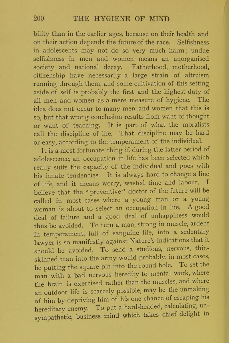 bility than in the earlier ages, because on their health and on their action depends the future of the race. Selfishness in adolescents may not do so very much harm; undue selfishness in men and women means an unorganised society and national decay. Fatherhood, motherhood, citizenship have necessarily a large strain of altruism running through them, and some cultivation of this setting aside of self is probably the first and the highest duty of all men and women as a mere measure of hygiene. The idea does not occur to many men and women that this is so, but that wrong conclusion results from want of thought or want of teaching. It is part of what the moralists call the discipline of life. That discipline may be hard or easy, according to the temperament of the individual. It is a most fortunate thing if, during the latter period of adolescence, an occupation in life has been selected which really suits the capacity of the individual and goes with his innate tendencies. It is always hard to change a line of life, and it means worry, wasted time and labour. I believe that the  preventive  doctor of the future will be called in most cases where a young man or a young woman is about to select an occupation in life. A good deal of failure and a good deal of unhappiness would thus be avoided. To turn a man, strong in muscle, ardent in temperament, full of sanguine life, into a sedentary lawyer is so manifestly against Nature's indications that it should be avoided, To send a studious, nervous, thin- skinned man into the army would probably, in most cases, be putting the square pin into the round hole. To set the man with a bad nervous heredity to mental work, where the brain is exercised rather than the muscles, and where an outdoor life is scarcely possible, may be the unmaking of him by depriving him of his one chance of escaping his hereditary enemy. To put a hard-headed, calculating, un- sympathetic, business mind which takes chief delight m