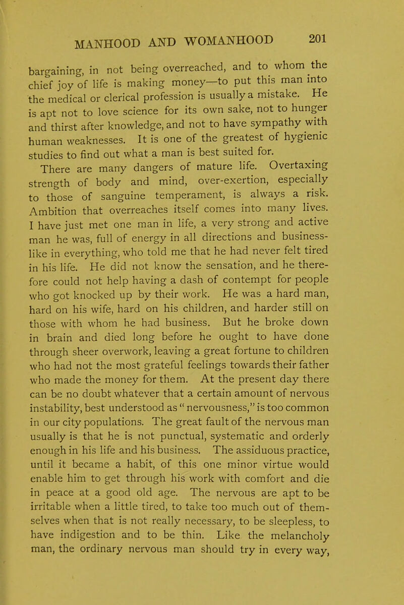 bargaining, in not being overreached, and to whom the chief joy of life is making money—to put this man mto the medical or clerical profession is usually a mistake. He is apt not to love science for its own sake, not to hunger and thirst after knowledge, and not to have sympathy with human weaknesses. It is one of the greatest of hygienic studies to find out what a man is best suited for. There are many dangers of mature life. Overtaxing strength of body and mind, over-exertion, especially to those of sanguine temperament, is always a risk. Ambition that overreaches itself comes into many lives. I have just met one man in life, a very strong and active man he was, full of energy in all directions and business- like in everything, who told me that he had never felt tired in his life. He did not know the sensation, and he there- fore could not help having a dash of contempt for people who got knocked up by their work. He was a hard man, hard on his wife, hard on his children, and harder still on those with whom he had business. But he broke down in brain and died long before he ought to have done through sheer overwork, leaving a great fortune to children who had not the most grateful feelings towards their father who made the money for them. At the present day there can be no doubt whatever that a certain amount of nervous instability, best understood as  nervousness, is too common in our city populations. The great fault of the nervous man usually is that he is not punctual, systematic and orderly enough in his life and his business. The assiduous practice, until it became a habit, of this one minor virtue would enable him to get through his work with comfort and die in peace at a good old age. The nervous are apt to be irritable when a little tired, to take too much out of them- selves when that is not really necessary, to be sleepless, to have indigestion and to be thin. Like the melancholy man, the ordinary nervous man should try in every way,