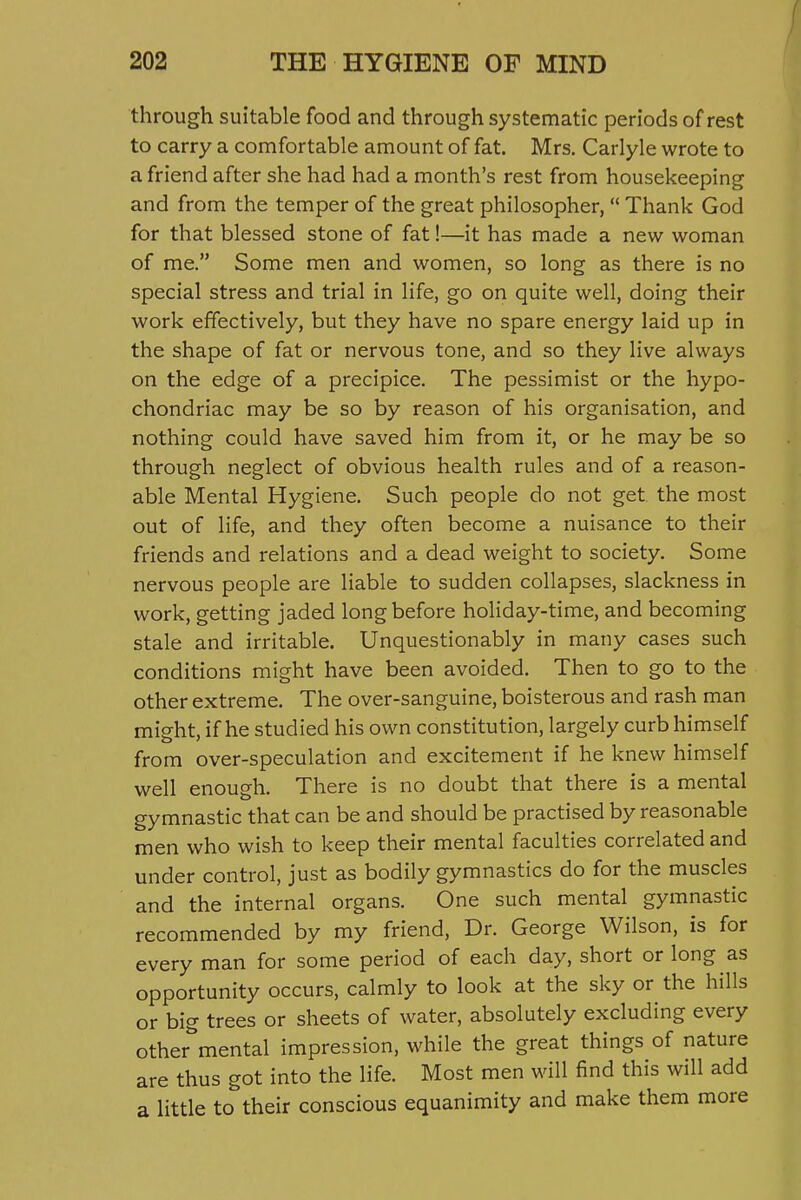 through suitable food and through systematic periods of rest to carry a comfortable amount of fat. Mrs. Carlyle wrote to a friend after she had had a month's rest from housekeeping and from the temper of the great philosopher,  Thank God for that blessed stone of fat!—it has made a new woman of me. Some men and women, so long as there is no special stress and trial in life, go on quite well, doing their work effectively, but they have no spare energy laid up in the shape of fat or nervous tone, and so they live always on the edge of a precipice. The pessimist or the hypo- chondriac may be so by reason of his organisation, and nothing could have saved him from it, or he may be so through neglect of obvious health rules and of a reason- able Mental Hygiene. Such people do not get. the most out of life, and they often become a nuisance to their friends and relations and a dead weight to society. Some nervous people are liable to sudden collapses, slackness in work, getting jaded long before holiday-time, and becoming stale and irritable. Unquestionably in many cases such conditions might have been avoided. Then to go to the other extreme. The over-sanguine, boisterous and rash man might, if he studied his own constitution, largely curb himself from over-speculation and excitement if he knew himself well enough. There is no doubt that there is a mental gymnastic that can be and should be practised by reasonable men who wish to keep their mental faculties correlated and under control, just as bodily gymnastics do for the muscles and the internal organs. One such mental gymnastic recommended by my friend. Dr. George Wilson, is for every man for some period of each day, short or long as opportunity occurs, calmly to look at the sky or the hills or big trees or sheets of water, absolutely excluding every other^'mental impression, while the great things of nature are thus got into the life. Most men will find this will add a little to their conscious equanimity and make them more