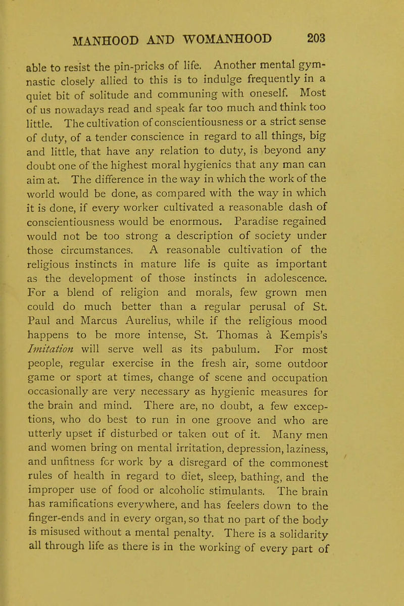 able to resist the pin-pricks of life. Another mental gym- nastic closely allied to this is to indulge frequently in a quiet bit of solitude and communing with oneself. Most of us nowadays read and speak far too much and think too little. The cultivation of conscientiousness or a strict sense of duty, of a tender conscience in regard to all things, big and little, that have any relation to duty, is beyond any doubt one of the highest moral hygienics that any man can aim at. The difference in the way in which the work of the world would be done, as compared with the way in which it is done, if every worker cultivated a reasonable dash of conscientiousness would be enormous. Paradise regained would not be too strong a description of society under those circumstances. A reasonable cultivation of the religious instincts in mature life is quite as important as the development of those instincts in adolescence. For a blend of religion and morals, few grown men could do much better than a regular perusal of St. Paul and Marcus Aurelius, while if the religious mood happens to be more intense, St. Thomas a Kempis's Imitation will serve well as its pabulum. For most people, regular exercise in the fresh air, some outdoor game or sport at times, change of scene and occupation occasionally are very necessary as hygienic measures for the brain and mind. There are, no doubt, a few excep- tions, who do best to run in one groove and who are utterly upset if disturbed or taken out of it. Many men and women bring on mental irritation, depression, laziness, and unfitness for work by a disregard of the commonest rules of health in regard to diet, sleep, bathing, and the improper use of food or alcoholic stimulants. The brain has ramifications everywhere, and has feelers down to the finger-ends and in every organ, so that no part of the body is misused without a mental penalty. There is a solidarity all through life as there is in the working of every part of