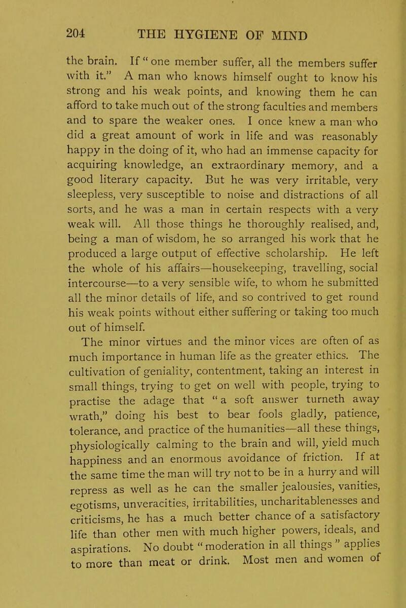 the brain. If one member suffer, all the members suffer with it. A man who knows himself ought to know his strong and his weak points, and knowing them he can afford to take much out of the strong faculties and members and to spare the weaker ones. I once knew a man who did a great amount of work in life and was reasonably- happy in the doing of it, who had an immense capacity for acquiring knowledge, an extraordinary memory, and a good literary capacity. But he was very irritable, very sleepless, very susceptible to noise and distractions of all sorts, and he was a man in certain respects with a very weak will. All those things he thoroughly realised, and, being a man of wisdom, he so arranged his work that he produced a large output of effective scholarship. He left the whole of his affairs—housekeeping, travelling, social intercourse—to a very sensible wife, to whom he submitted all the minor details of life, and so contrived to get round his weak points without either suffering or taking too much out of himself. The minor virtues and the minor vices are often of as much importance in human life as the greater ethics. The cultivation of geniality, contentment, taking an interest in small things, trying to get on well with people, trying to practise the adage that a soft answer turneth away wrath, doing his best to bear fools gladly, patience, tolerance, and practice of the humanities—all these things, physiologically calming to the brain and will, yield much happiness and an enormous avoidance of friction. If at the same time the man will try not to be in a hurry and will repress as well as he can the smaller jealousies, vanities, egotisms, unveracities, irritabilities, uncharitablenesses and criticisms, he has a much better chance of a satisfactory life than other men with much higher powers, ideals, and aspirations. No doubt  moderation in all things  applies to more than meat or drink. Most men and women of