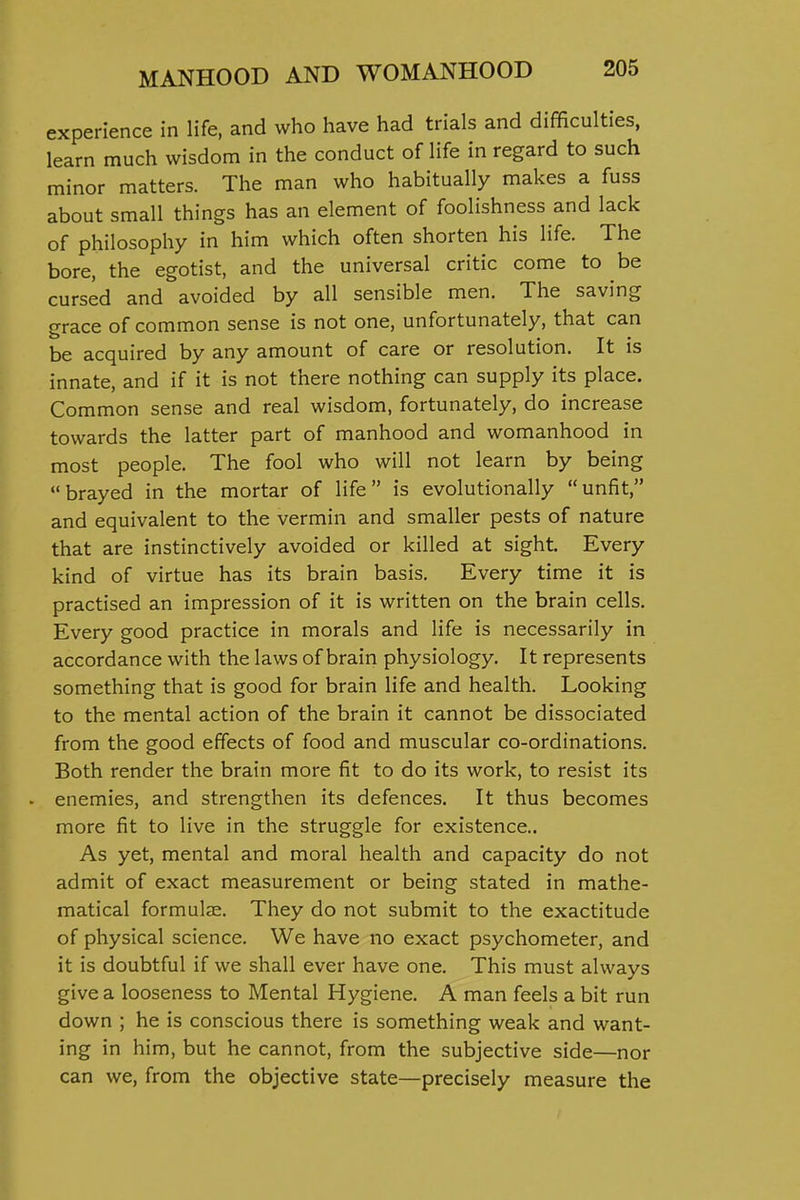experience in life, and who have had trials and difficulties, learn much wisdom in the conduct of life in regard to such minor matters. The man who habitually makes a fuss about small things has an element of foolishness and lack of philosophy in him which often shorten his life. The bore, the egotist, and the universal critic come to be cursed and avoided by all sensible men. The saving grace of common sense is not one, unfortunately, that can be acquired by any amount of care or resolution. It is innate, and if it is not there nothing can supply its place. Common sense and real wisdom, fortunately, do increase towards the latter part of manhood and womanhood in most people. The fool who will not learn by being brayed in the mortar of life is evolutionally unfit, and equivalent to the vermin and smaller pests of nature that are instinctively avoided or killed at sight. Every kind of virtue has its brain basis. Every time it is practised an impression of it is written on the brain cells. Every good practice in morals and life is necessarily in accordance with the laws of brain physiology. It represents something that is good for brain life and health. Looking to the mental action of the brain it cannot be dissociated from the good effects of food and muscular co-ordinations. Both render the brain more fit to do its work, to resist its . enemies, and strengthen its defences. It thus becomes more fit to live in the struggle for existence.. As yet, mental and moral health and capacity do not admit of exact measurement or being stated in mathe- matical formulae. They do not submit to the exactitude of physical science. We have no exact psychometer, and it is doubtful if we shall ever have one. This must always give a looseness to Mental Hygiene. A man feels a bit run down ; he is conscious there is something weak and want- ing in him, but he cannot, from the subjective side—nor can we, from the objective state—precisely measure the