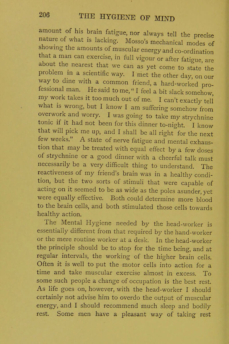 amount of his brain fatigue, nor always tell the precise nature of what is lacking. Mosso's mechanical modes of showing the amounts of muscular energy and co-ordination that a man can exercise, in full vigour or after fatigue are about the nearest that we can as yet come to state' the problem m a scientific way. I met the other day on our way to dme with a common friend, a hard-worked pro- fessional man. He said to me, I feel a bit slack somehow my work takes it too much out of me. I can't exactly tell what is wrong, but I know I am suffering somehow from overwork and worry. I was going to take my strychnine tonic if it had not been for this dinner to-night. I know that will pick me up, and I shall be all right for the next few weeks. A state of nerve fatigue and mental exhaus- tion that may be treated with equal effect by a few doses of strychnine or a good dinner with a cheerful talk must necessarily be a very difficult thing to understand. The reactiveness of my friend's brain was in a healthy condi- tion, but the two sorts of stimuli that were capable of acting on it seemed to be as wide as the poles asunder, yet were equally effective. Both could determine more blood to the brain cells, and both stimulated those cells towards healthy action. The Mental Hygiene needed by the head-worker is essentially different from that required by the hand-worker or the mere routine worker at a desk. In the head-worker the principle should be to stop for the time being, and at regular intervals, the working of the higher brain cells. Often it is well to put the motor cells into action for a time and take muscular exercise almost in excess. To some such people a change of occupation is the best rest. As life goes on, however, with the head-worker I should certainly not advise him to overdo the output of muscular energy, and I should recommend much sleep and bodily rest. Some men have a pleasant way of taking rest