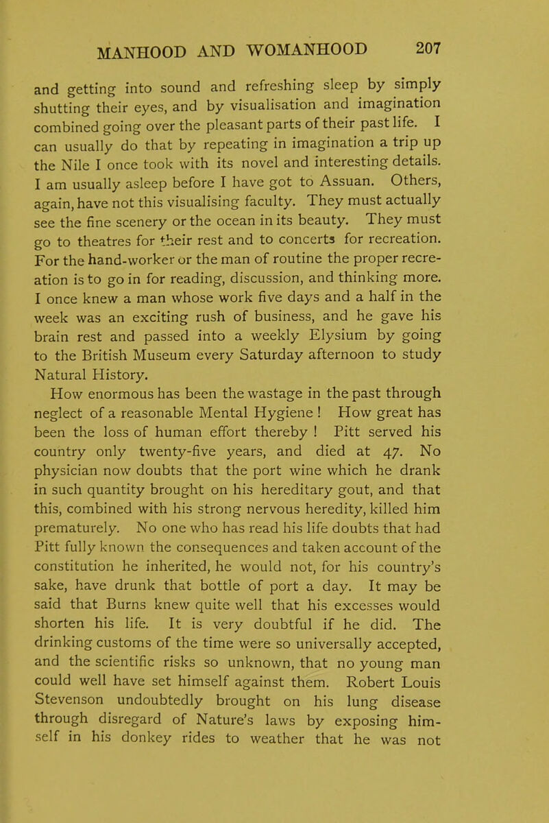 and getting into sound and refreshing sleep by simply shutting their eyes, and by visualisation and imagination combined going over the pleasant parts of their past life. I can usually do that by repeating in imagination a trip up the Nile I once took with its novel and interesting details. I am usually asleep before I have got to Assuan. Others, again, have not this visualising faculty. They must actually see the fine scenery or the ocean in its beauty. They must go to theatres for their rest and to concerts for recreation. For the hand-worker or the man of routine the proper recre- ation is to go in for reading, discussion, and thinking more. I once knew a man whose work five days and a half in the week was an exciting rush of business, and he gave his brain rest and passed into a weekly Elysium by going to the British Museum every Saturday afternoon to study Natural History. How enormous has been the wastage in the past through neglect of a reasonable Mental Hygiene ! How great has been the loss of human effort thereby ! Pitt served his country only twenty-five years, and died at 47. No physician now doubts that the port wine which he drank in such quantity brought on his hereditary gout, and that this, combined with his strong nervous heredity, killed him prematurely. No one who has read his life doubts that had Pitt fully known the consequences and taken account of the constitution he inherited, he would not, for his country's sake, have drunk that bottle of port a day. It may be said that Burns knew quite well that his excesses would shorten his life. It is very doubtful if he did. The drinking customs of the time were so universally accepted, and the scientific risks so unknown, that no young man could well have set himself against them. Robert Louis Stevenson undoubtedly brought on his lung disease through disregard of Nature's laws by exposing him- self in his donkey rides to weather that he was not