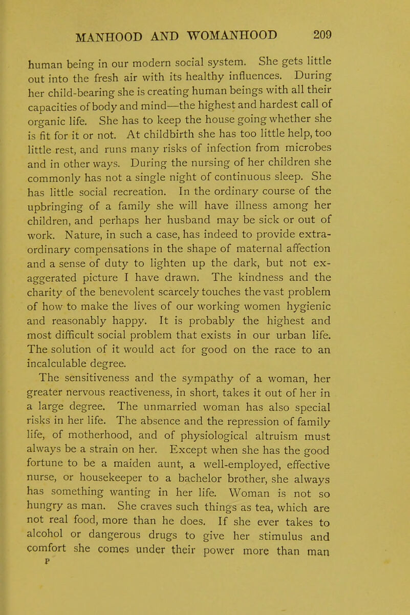 human being in our modern social system. She gets little out into the fresh air with its healthy influences. During her child-bearing she is creating human beings with all their capacities of body and mind—the highest and hardest call of organic life. She has to keep the house going whether she is fit for it or not. At childbirth she has too little help, too little rest, and runs many risks of infection from microbes and in other ways. During the nursing of her children she commonly has not a single night of continuous sleep. She has little social recreation. In the ordinary course of the upbringing of a family she will have illness among her children, and perhaps her husband may be sick or out of work. Nature, in such a case, has indeed to provide extra- ordinary compensations in the shape of maternal affection and a sense of duty to lighten up the dark, but not ex- aggerated picture I have drawn. The kindness and the charity of the benevolent scarcely touches the vast problem of how to make the lives of our working women hygienic and reasonably happy. It is probably the highest and most difficult social problem that exists in our urban life. The solution of it would act for good on the race to an incalculable degree. The sensitiveness and the sympathy of a woman, her greater nervous reactiveness, in short, takes it out of her in a large degree. The unmarried woman has also special risks in her life. The absence and the repression of family life, of motherhood, and of physiological altruism must always be a strain on her. Except when she has the good fortune to be a maiden aunt, a well-employed, effective nurse, or housekeeper to a bachelor brother, she always has something wanting in her life. Woman is not so hungry as man. She craves such things as tea, which are not real food, more than he does. If she ever takes to alcohol or dangerous drugs to give her stimulus and comfort she comes under their power more than man