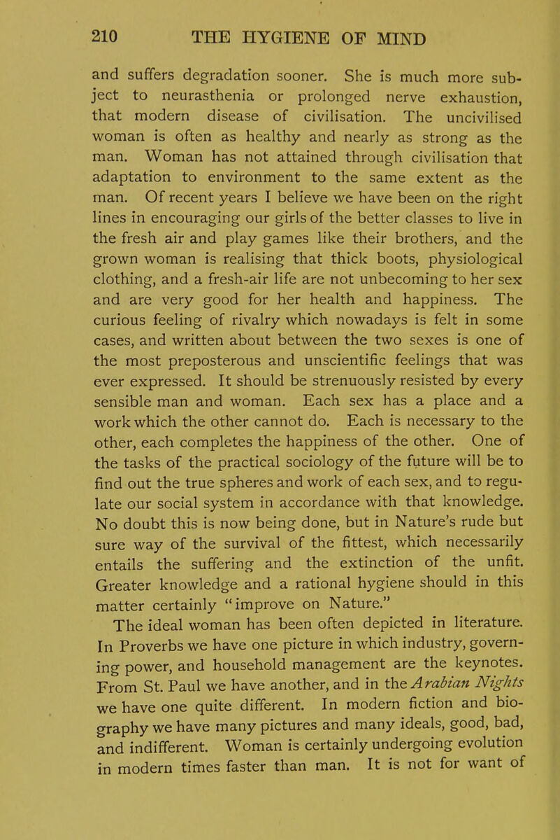 and suffers degradation sooner. She is much more sub- ject to neurasthenia or prolonged nerve exhaustion, that modern disease of civilisation. The uncivilised w^oman is often as healthy and nearly as strong as the man. Woman has not attained through civilisation that adaptation to environment to the same extent as the man. Of recent years I believe we have been on the right lines in encouraging our girls of the better classes to live in the fresh air and play games like their brothers, and the grown woman is realising that thick boots, physiological clothing, and a fresh-air life are not unbecoming to her sex and are very good for her health and happiness. The curious feeling of rivalry which nowadays is felt in some cases, and written about between the two sexes is one of the most preposterous and unscientific feelings that was ever expressed. It should be strenuously resisted by every sensible man and woman. Each sex has a place and a work which the other cannot do. Each is necessary to the other, each completes the happiness of the other. One of the tasks of the practical sociology of the future will be to find out the true spheres and work of each sex, and to regu- late our social system in accordance with that knowledge. No doubt this is now being done, but in Nature's rude but sure way of the survival of the fittest, which necessarily entails the suffering and the extinction of the unfit. Greater knowledge and a rational hygiene should in this matter certainly improve on Nature. The ideal woman has been often depicted in literature. In Proverbs we have one picture in which industry, govern- ing power, and household management are the keynotes. From St. Paul we have another, and in the Arabian Nights we have one quite different. In modern fiction and bio- graphy we have many pictures and many ideals, good, bad, and indifferent. Woman is certainly undergoing evolution in modern times faster than man. It is not for want of