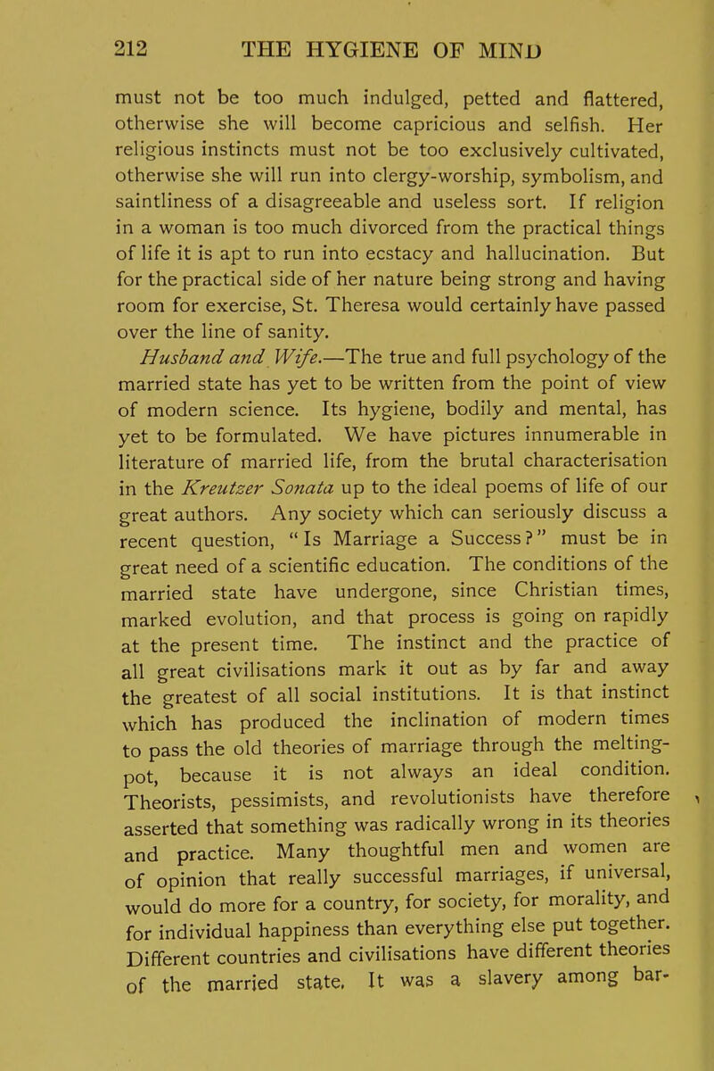 must not be too much indulged, petted and flattered, otherwise she will become capricious and selfish. Her religious instincts must not be too exclusively cultivated, otherwise she will run into clergy-worship, symbolism, and saintliness of a disagreeable and useless sort. If religion in a woman is too much divorced from the practical things of life it is apt to run into ecstacy and hallucination. But for the practical side of her nature being strong and having room for exercise, St. Theresa would certainly have passed over the line of sanity. Husband and Wife.—The true and full psychology of the married state has yet to be written from the point of view of modern science. Its hygiene, bodily and mental, has yet to be formulated. We have pictures innumerable in literature of married life, from the brutal characterisation in the Kreutzer Sonata up to the ideal poems of life of our great authors. Any society which can seriously discuss a recent question,  Is Marriage a Success ? must be in great need of a scientific education. The conditions of the married state have undergone, since Christian times, marked evolution, and that process is going on rapidly at the present time. The instinct and the practice of all great civilisations mark it out as by far and away the greatest of all social institutions. It is that instinct which has produced the inclination of modern times to pass the old theories of marriage through the melting- pot, because it is not always an ideal condition. Theorists, pessimists, and revolutionists have therefore asserted that something was radically wrong in its theories and practice. Many thoughtful men and women are of opinion that really successful marriages, if universal, would do more for a country, for society, for morality, and for individual happiness than everything else put together. Different countries and civilisations have different theories of the married state. It was a slavery among bar-