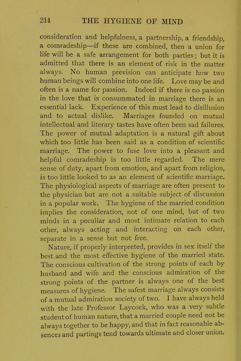 consideration and helpfulness, a partnership, a friendship, a comradeship—if these are combined, then a union for life will be a safe arrangement for both parties; but it is admitted that there is an element of risk in the matter always. No human prevision can anticipate how two human beings will combine into one life. Love may be and often is a name for passion. Indeed if there is no passion in the love that is consummated in marriage there is an essential lack. Experience of this must lead to disillusion and to actual dislike. Marriages founded on mutual intellectual and literary tastes have often been sad failures. The power of mutual adaptation is a natural gift about which too little has been said as a condition of scientific marriage. The power to fuse love into a pleasant and helpful comradeship is too little regarded. The mere sense of duty, apart from emotion, and apart from religion, is too little looked to as an element of scientific marriage. The physiological aspects of marriage are often present to the physician but are not a suitable subject of discussion in a popular work. The hygiene of the married condition implies the consideration, not of one mind, but of two minds in a peculiar and most intimate relation to each other, always acting and interacting on each other, separate in a sense but not free. Nature, if properly interpreted, provides in sex itself the best and the most effective hygiene of the married state. The conscious cultivation of the strong points of each by husband and wife and the conscious admiration of the strong points of the partner is always one of the best measures of hygiene. The safest marriage always consists of a mutual admiration society of two. I have always held with the late Professor Laycock, who was a very subtle student of human nature, that a married couple need not be always together to be happy, and that in fact reasonable ab- sences and partings tend towards ultimate and closer union.