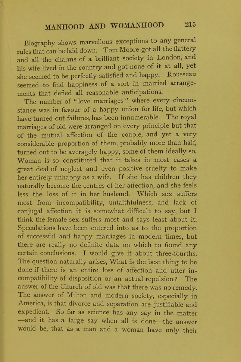 Biography shows marvellous exceptions to any general rules that can be laid down. Tom Moore got all the flattery and all the charms of a brilliant society in London, and his wife lived in the country and got none of it at all, yet she seemed to be perfectly satisfied and happy. Rousseau seemed to find happiness of a sort in married arrange- ments that defied all reasonable anticipations. The number of  love marriages  where every circum- stance was in favour of a happy union for life, but which have turned out failures, has been innumerable. The royal marriages of old were arranged on every principle but that of the mutual affection of the couple, and yet a very considerable proportion of them, probably more than half, turned out to be averagely happy, some of them ideally so. Woman is so constituted that it takes in most cases a great deal of neglect and even positive cruelty to make her entirely unhappy as a wife. If she has children they naturally become the centres of her affection, and she feels less the loss of it in her husband. Which sex suffers most from incompatibility, unfaithfulness, and lack of conjugal affection it is somewhat difficult to say, but I think the female sex suffers most and says least about it. Speculations have been entered into as to the proportion of successful and happy marriages in modern times, but there are really no definite data on which to found any certain conclusions. I would give it about three-fourths. The question naturally arises. What is the best thing to be done if there is an entire loss of affection and utter in- compatibility of disposition or an actual repulsion ? The answer of the Church of old was that there was no remedy. The answer of Milton and modern society, especially in America, is that divorce and separation are justifiable and expedient. So far as science has any say in the matter —and it has a large say when all is done—the answer would be, that as a man and a woman have only their